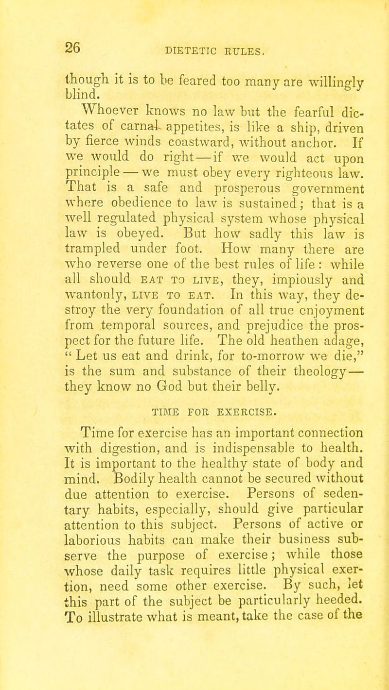 though it is to be feared too many are willingly blind. Whoever knows no law but the fearful dic- tates of carna4^ appetites, is like a ship, driven by fierce winds coastward, without anchor. If we would do right — if we would act upon principle — we must obey every righteous law. That is a safe and prosperous government where obedience to law is sustained; that is a well regulated physical system whose physical law is obeyed. But how sadly this law is trampled under foot. How many there are who reverse one of the best rules of life : while all should EAT TO LIVE, they, impiously and wantonly, live to eat. In this way, they de- stroy the very foundation of all true enjoyment from temporal sources, and prejudice the pros- pect for the future life. The old heathen adage, Let us eat and drink, for to-morrow we die, is the sum and substance of their theology— they know no God but their belly. TIME FOR EXERCISE. Time for exercise has an important connection with digestion, and is indispensable to health. It is important to the healthy state of body and mind. Bodily health cannot be secured without due attention to exercise. Persons of seden- tary habits, especially, should give particular attention to this subject. Persons of active or laborious habits can make their business sub- serve the purpose of exercise; while those whose daily task requires little physical exer- tion, need some other exercise. By such, let this part of the subject be particularly heeded. To illustrate what is meant, take the case of the