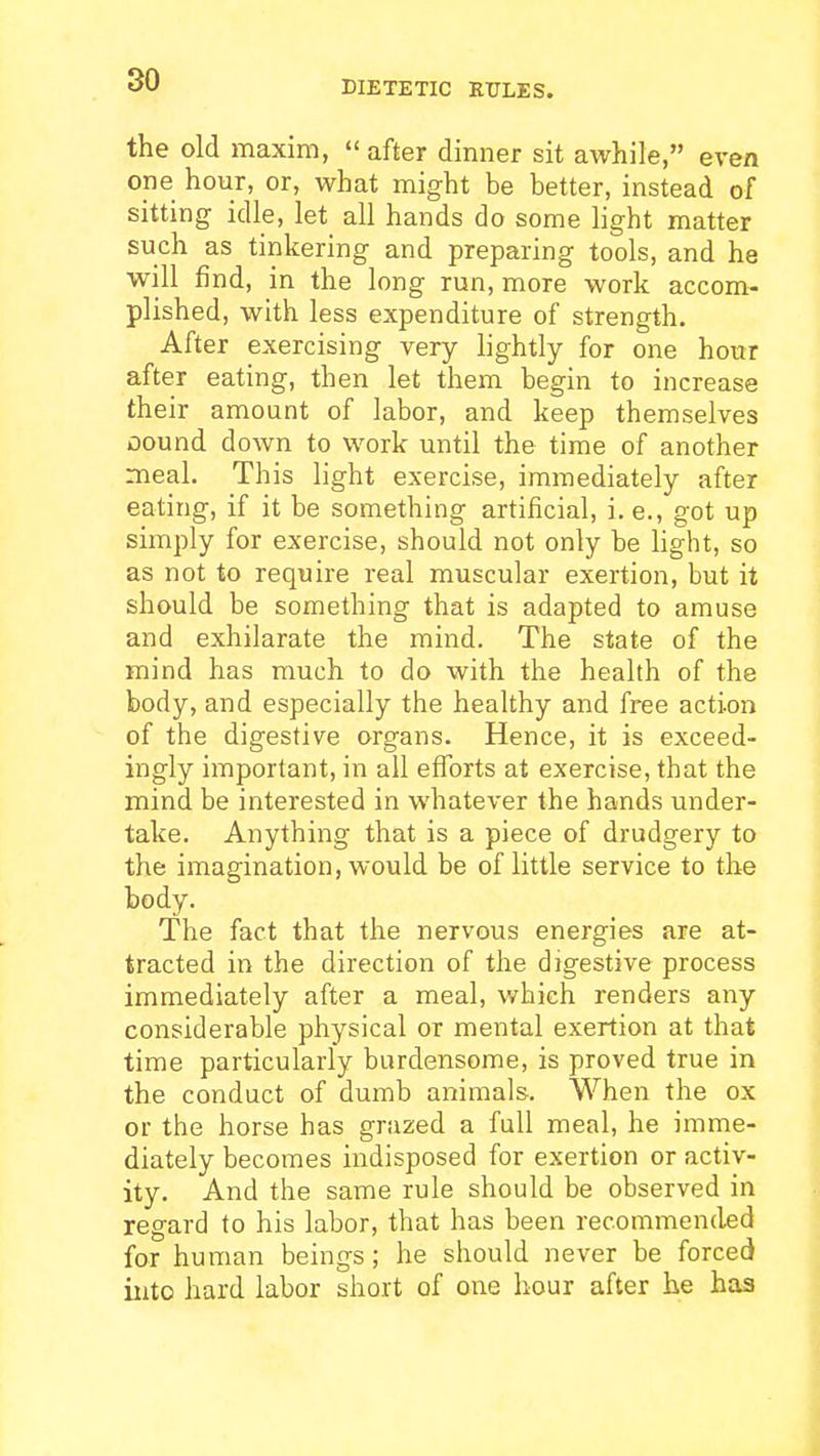 the old maxim, after dinner sit awhile, even one hour, or, what might be better, instead of sitting idle, let all hands do some hght matter such as tinkering and preparing tools, and he will find, in the long run, more work accom- plished, with less expenditure of strength. After exercising very lightly for one hottr after eating, then let them begin to increase their amount of labor, and keep themselves oound down to work until the time of another meal. This light exercise, immediately after eating, if it be something artificial, i.e., got up simply for exercise, should not only be light, so as not to require real muscular exertion, but it should be something that is adapted to amuse and exhilarate the mind. The state of the mind has much to do with the health of the body, and especially the healthy and free action of the digestive organs. Hence, it is exceed- ingly important, in all efforts at exercise, that the mind be interested in whatever the hands under- take. Anything that is a piece of drudgery to the imagination, would be of little service to the body. The fact that the nervous energies are at- tracted in the direction of the digestive process immediately after a meal, which renders any considerable physical or mental exertion at that time particularly burdensome, is proved true in the conduct of dumb animals. When the ox or the horse has grazed a full meal, he imme- diately becomes indisposed for exertion or activ- ity. And the same rule should be observed in regard to his labor, that has been recommended for human beings; he should never be forced into hard labor short of one hour after he has