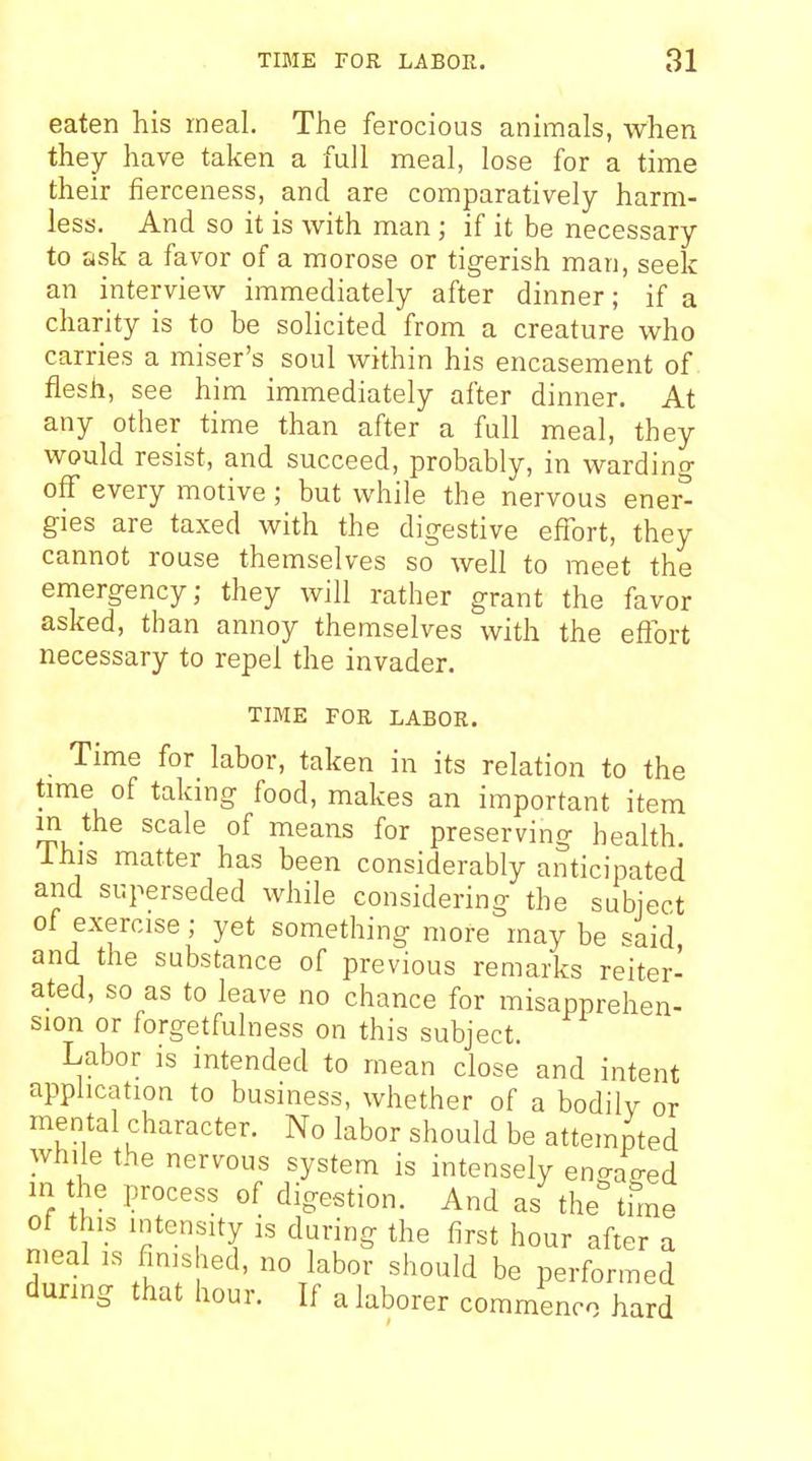 eaten his meal. The ferocious animals, when the y have taken a full meal, lose for a time their fierceness, and are comparatively harm- less. And so it is with man ; if it be necessary to ask a favor of a morose or tigerish man, seek an interview immediately after dinner; if a charity is to be solicited from a creature who carries a miser's soul within his encasement of flesh, see him immediately after dinner. At any other time than after a full meal, they would resist, and succeed, probably, in warding off every motive ; but while the nervous ener^ gies are taxed with the digestive effort, they cannot rouse themselves so well to meet the emergency; they will rather grant the favor asked, than annoy themselves with the effort necessary to repel the invader. TIME FOR LABOR. Time for labor, taken in its relation to the time of taking food, makes an important item in the scale of means for preserving health ihis matter has been considerably anticipated and superseded while considering the subject of exercise; yet something more maybe said and the substance of previous remarks reiter- ated, so as to leave no chance for misapprehen- sion or forgetfulness on this subject. Labor is intended to mean close and intent application to business, whether of a bodily or mental character. No labor should be attempted while the nervous system is intensely enaao-ed in the process of digestion. And as the time of this intensity is during the first hour after a nieal is finished, no labor should be performed during that hour. If a laborer commence hard