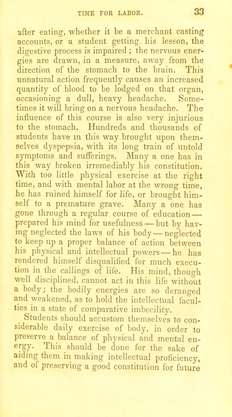 after eating, whether it be a merchant casting accounts, or a student getting his lesson, the digestive process is impaired ; the nervous ener- gies are drawn, in a measure, away from the direction of the stomach to the brain. This unnatural action frequently causes an increased quantity of blood to be lodged on that organ, occasioning a dull, heavy headache. Some- times it will bring on a nervous headache. The influence of this course is also very injurious to the stomach. Hundreds and thousands of students have m this way brought upon them- selves dyspepsia, with its long train of untold symptoms and sufferings. Many a one has in this way broken irremediably his constitution. With too little physical exercise at the right time, and with mental labor at the wrong time, he has ruined himself for life, or brought him- self to a premature grave. Many a one has gone through a regular course of education — prepared his mind for usefulness — but by hav- ing neglected the laws of his body — neglected to keep up a proper balance of action betw^een his physical and intellectual powers — he has rendered himself disqualified for much execu- tion in the callings of life. His mind, though well disciplined, cannot act in this life without a body; the bodily energies are so deranged and weakened, as to hold the intellectual facul- ties in a state of comparative imbecility. _ Students should accustom themselves to con- siderable daily exercise of body, in order to preserve a balance of physical and mental en- ergy. This should be done for the sake of aiding them in making intellectual proficiency, and of preserving a good constitution for future