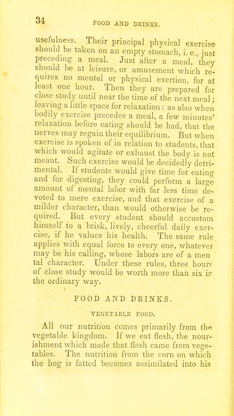 FOOD AND DRINKS, usefulness. Their principal physical exercise should be taken on an empty stomach, i e iust preceding a meal. Just after a meal, 'they should be at leisure, or amusement which re- quires no mental or physical exertion, for at least one hour. Then they are prepared for close study until near the time of the next meal; leaving a little space for relaxation : as also when bodily exercise precedes a meal, a few minutes' relaxation before eating should be had, that the nerves may regain their equilibrium. But when exercise is spoken of in relation to students, that which would agitate or exhaust the body is not meant. Such exercise would be decidedly detri- mental. If students would give time for eatin^ and for digesting, they could perform a large amount of mental labor with far less time de- voted to mere exercise, and that exercise of a milder character, than would otherwise be re- quired. But every student should accustom himself to a brisk, lively, cheerful daily exer- cise, if he values his health. The same rule applies Avith equal force to every one, whatever may be his calling, whose labors are of a men tal character. Under these rules, three hour? of close study would be worth more than six ip the ordinary way. FOOD AND DRINKS. VEGETABLE FOOD. All our nutrition comes primarily from the vegetable kingdom. If we eat flesh, the nour- ishment which made that flesh came from vege- tables. The nutrition from the corn on which the hog is fatted becomes assimilated into his