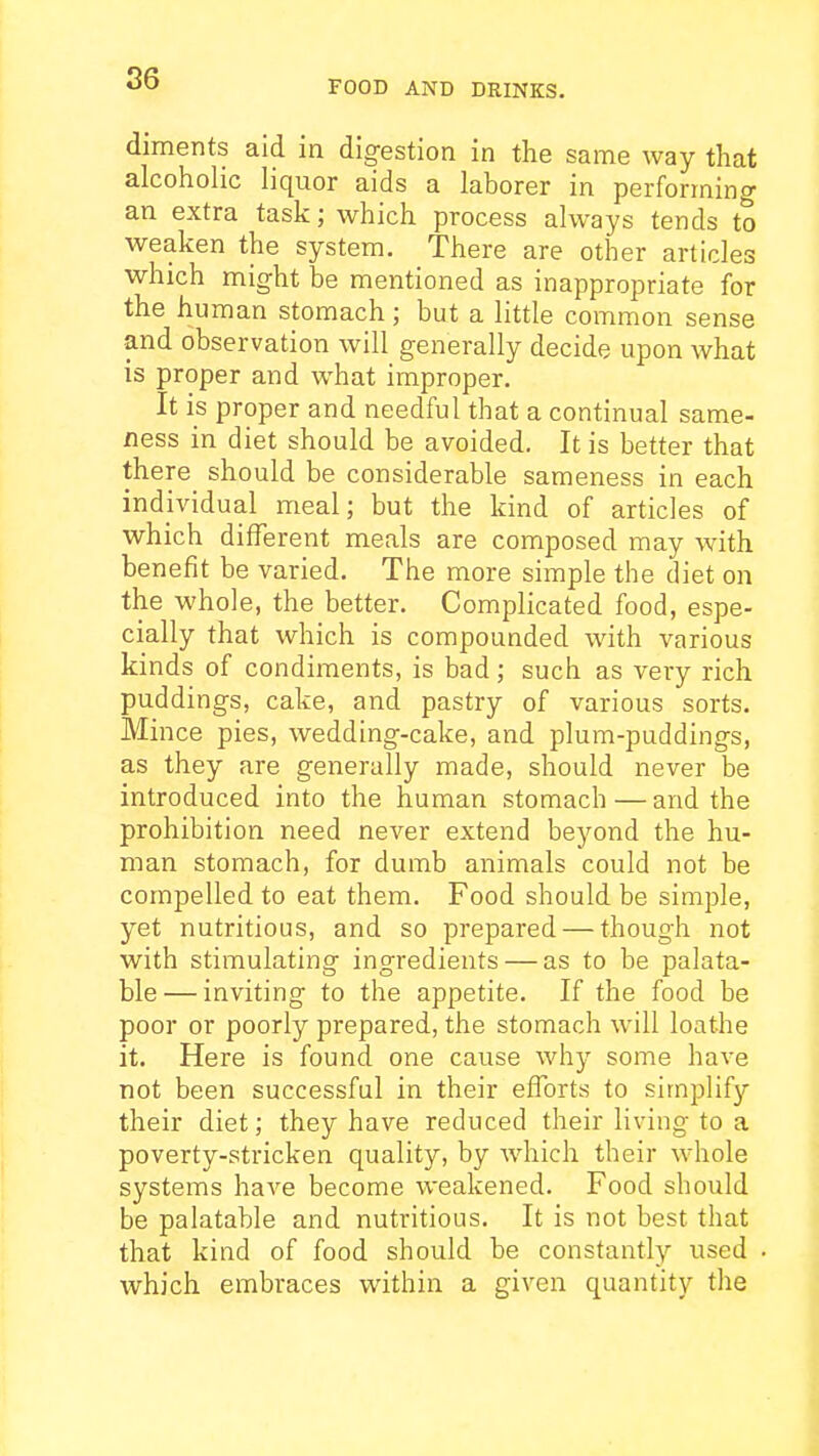 86 FOOD AND DRINKS. diments aid in digestion in the same way that alcoholic liquor aids a laborer in performing an extra task; which process always tends to weaken the system. There are other articles which might be mentioned as inappropriate for the human stomach; but a little common sense and observation will generally decide upon what is proper and what improper. It is proper and needful that a continual same- ness in diet should be avoided. It is better that there should be considerable sameness in each individual meal; but the kind of articles of which different meals are composed may with benefit be varied. The more simple the diet on the whole, the better. Complicated food, espe- cially that which is compounded with various kinds of condiments, is bad; such as very rich puddings, cake, and pastry of various sorts. Mince pies, wedding-cake, and plum-puddings, as they are generally made, should never be introduced into the human stomach — and the prohibition need never extend beyond the hu- man stomach, for dumb animals could not be compelled to eat them. Food should be simple, yet nutritious, and so prepared — though not with stimulating ingredients — as to be palata- ble— inviting to the appetite. If the food be poor or poorly prepared, the stomach will loathe it. Here is found one cause why some have not been successful in their efforts to simplify their diet; they have reduced their living to a poverty-stricken quality, by Avhich their whole systems have become weakened. Food should be palatable and nutritious. It is not best that that kind of food should be constantly used which embraces within a given quantity the