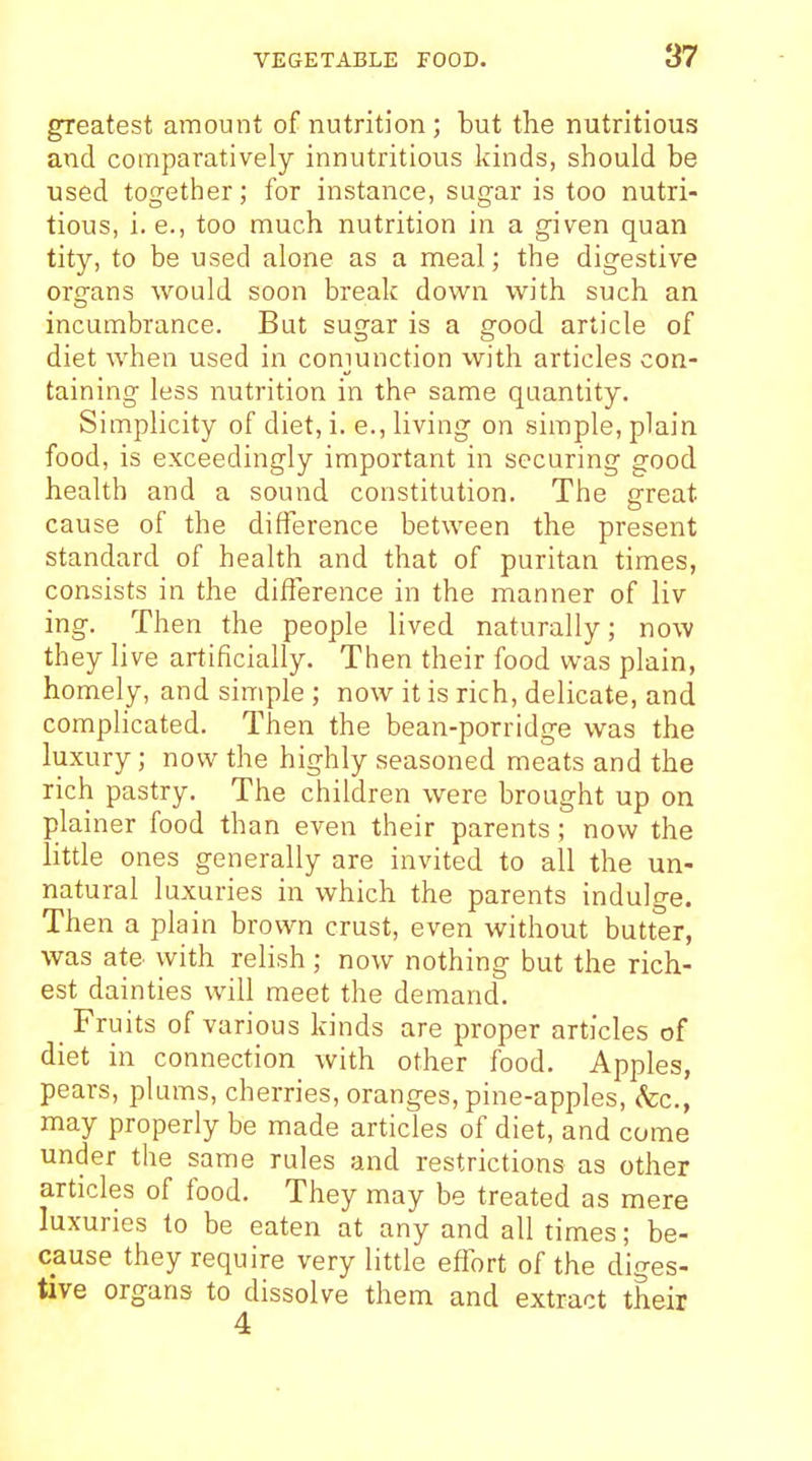 greatest amount of nutrition; but the nutritious and comparatively innutritions kinds, should be used together; for instance, sugar is too nutri- tious, i. e., too much nutrition in a given quan tity, to be used alone as a meal; the digestive organs would soon break down with such an incumbrance. But sugar is a good article of diet when used in conjunction vvith articles con- taining less nutrition in the same quantity. Simplicity of diet, i. e., living on simple, plain food, is exceedingly important in securing good health and a sound constitution. The great cause of the difference between the present standard of health and that of puritan times, consists in the difference in the manner of liv ing. Then the people lived naturally; now they live artificially. Then their food was plain, homely, and simple ; now it is rich, delicate, and complicated. Then the bean-porridge was the luxury; now the highly seasoned meats and the rich pastry. The children were brought up on plainer food than even their parents; now the little ones generally are invited to all the un- natural luxuries in which the parents indulge. Then a plain brown crust, even without butter, was ate with relish ; now nothing but the rich- est dainties will meet the demand. Fruits of various kinds are proper articles of diet in connection with other food. Apples, pears, plums, cherries, oranges, pine-apples, (fee, may properly be made articles of diet, and come under the same rules and restrictions as other articles of food. They may be treated as mere luxuries to be eaten at any and all times; be- cause they require very little effort of the diges- tive organs to dissolve them and extract their