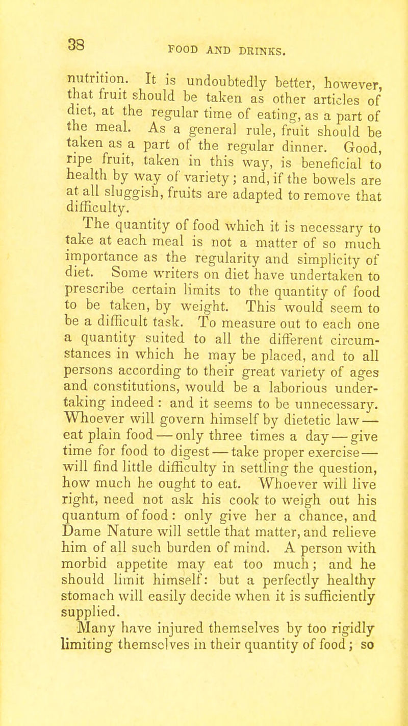 FOOD AND DRINKS. nutrition. It is undoubtedly better, however, that fruit should be taken as other articles of diet, at the regular time of eating, as a part of the meal. As a general rule, fruit should be taken as a part of the regular dinner. Good, ripe fruit, taken in this way, is beneficial to health by way of variety; and, if the bowels are at all sluggish, fruits are adapted to remove that difficulty. The quantity of food which it is necessary to take at each meal is not a matter of so much importance as the regularity and simplicity of diet. Some writers on diet have undertaken to prescribe certain limits to the quantity of food to be taken, by weight. This would seem to be a difficult task. To measure out to each one a quantity suited to all the difierent circum- stances in which he may be placed, and to all persons according to their great variety of ages and constitutions, would be a laborious under- taking indeed : and it seems to be unnecessary. Whoever will govern himself by dietetic law — eat plain food — only three times a day — give time for food to digest — take proper exercise— will find little difficulty in settling the question, how much he ought to eat. Whoever will live right, need not ask his cook to weigh out his quantum of food: only give her a chance, and Dame Nature will settle that matter, and relieve him of all such burden of mind. A person with morbid appetite may eat too much; and he should limit himself: but a perfectly healthy stomach will easily decide when it is sufficiently supplied. Many have injured themselves by too rigidly limiting themselves in their quantity of food; so