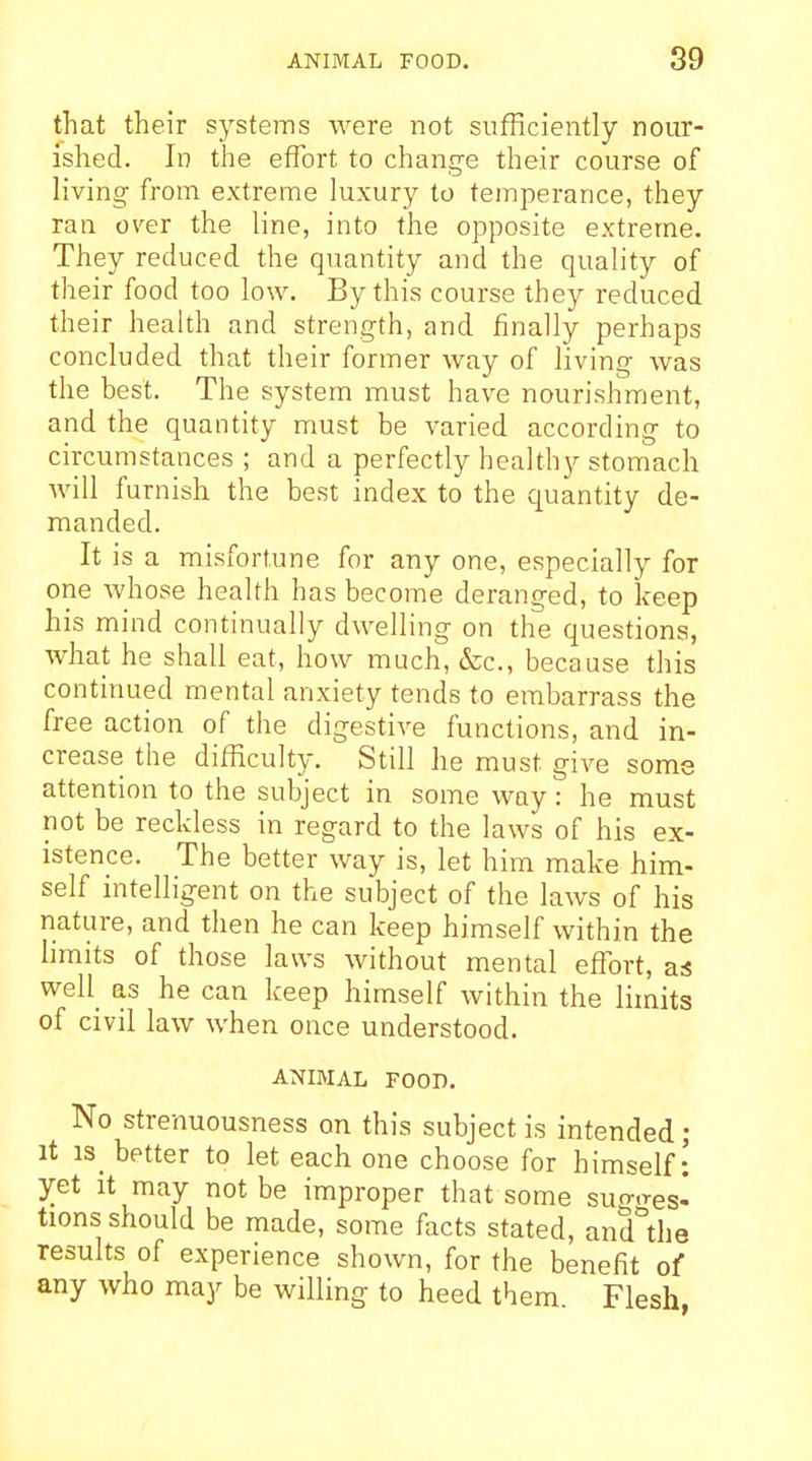 that their systems were not sufficiently nour- ished. In the effort to change their course of living from extreme luxury to temperance, they ran over the line, into the opposite extreme. They reduced the quantity and the quality of their food too low. By this course they reduced their health and strength, and finally perhaps concluded that their former way of living was the best. The system must have nourishment, and the quantity must be varied according to circumstances ; and a perfectly healthy stomach will furnish the best index to the quantity de- manded. It is a misfortune for any one, especially for one whose health has become deranged, to keep his mind continually dwelling on the questions, what he shall eat, how much, cScc, because this continued mental anxiety tends to embarrass the free action of the digestive functions, and in- crease the difficulty. Still he must give some attention to the subject in some way: he must not be reckless in regard to the laws of his ex- istence. The better way is, let him make him- self intelligent on the subject of the laws of his nature, and then he can keep himself within the limits of those laws without mental effort, a* well as he can keep himself within the limits of civil law when once understood. ANIMAL FOOD. No strenuousness on this subject is intended ; It is_ better to let each one choose for himself: yet It may not be improper that some sugges- tions should be made, some facts stated, and^he results of experience shown, for the benefit of any who may be willing to heed them Flesh