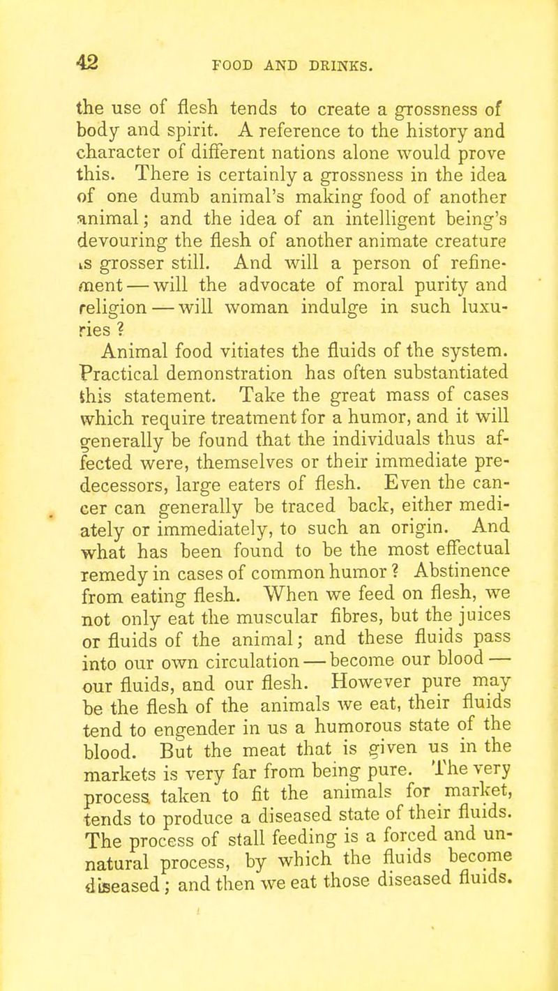 the use of flesh tends to create a grossness of body and spirit. A reference to the history and character of different nations alone would prove this. There is certainly a grossness in the idea of one dumb animal's making food of another animal; and the idea of an intelligent being's devouring the flesh of another animate creature is grosser still. And will a person of refine- ment— will the advocate of moral purity and religion — will woman indulge in such luxu- ries ? Animal food vitiates the fluids of the system. Practical demonstration has often substantiated Shis statement. Take the great mass of cases which require treatment for a humor, and it will generally be found that the individuals thus af- fected were, themselves or their immediate pre- decessors, large eaters of flesh. Even the can- cer can generally be traced back, either medi- ately or immediately, to such an origin. And what has been found to be the most effectual remedy in cases of common humor ? Abstinence from eating flesh. When we feed on flesh, we not only eat the muscular fibres, but the juices or fluids of the animal; and these fluids pass into our own circulation — become our blood — our fluids, and our flesh. However pure may be the flesh of the animals we eat, their fluids tend to engender in us a humorous state of the blood. But the meat that is given us in the markets is very far from being pure. The very process taken to fit the animals for market, tends to produce a diseased state of their fluids. The process of stall feeding is a forced and un- natural process, by which the fluids become dijseased; and then we eat those diseased fluids.