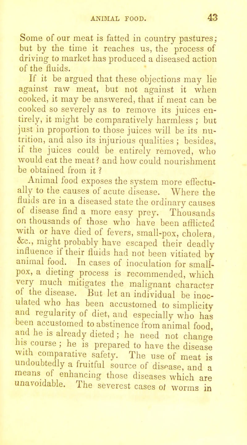 Some of our meat is fatted in country pastures; but by the time it reaches us, the process of driving to market has produced a diseased action of the fluids. If it be argued that these objections may lie against raw meat, but not against it when cooked, it may be answered, that if meat can be cooked so severely as to remove its juices en- tirely, it might be comparatively harmless ; but just in proportion to those juices will be its nu- trition, and also its injurious qualities ; besides, if the juices could be entirely removed, who would eat the meat? and how could nourishment be obtained from it ? Animal food exposes the system more eflectu- ally to the causes of acute disease. Where the fluids are in a diseased state the ordinary causes of disease find a more easy prey. Thousands on thousands of those Avho have been afflicted with or have died of fevers, small-pox, cholera, •fee, might probably have escaped their deadly influence if their fluids had not been vitiated by animal food. In cases of inoculation for small- pox, a dieting process is recommended, which very much mitigates the malignant character of the disease. But let an individual be inoc- ulated who has been accustomed to simplicity and regularity of diet, and especially who has been accustomed to abstinence from animal food, and he is already dieted ; he need not change his course ; he is prepared to have the disease with comparative safety. The use of meat is undoubtedly a fruitful source of dispasp, and a means of enhancing those diseases which are unavoidable. The severest cases 0/ worms in