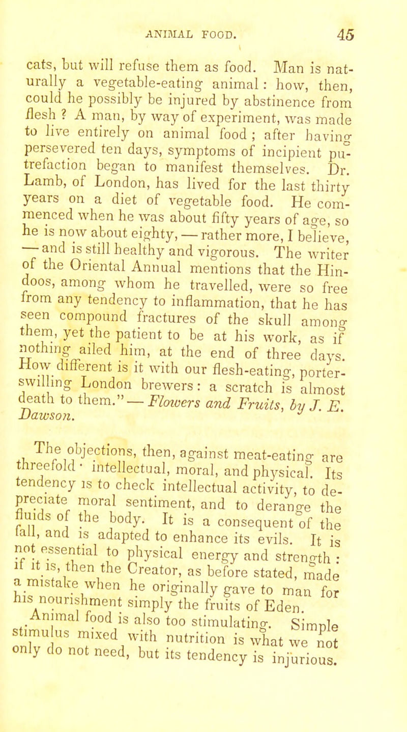 cats, but will refuse them as food. Man is nat- urally a vegetable-eating- animal: how, then, could he possibly be injured by abstinence from flesh ? A man, by way of experiment, was made to live entirely on animal food ; after having persevered ten days, symptoms of incipient pu° trefaction began to manifest themselves. Dr. Lamb, of London, has lived for the last thirty years on a diet of vegetable food. He com- menced when he was about fifty years of age, so he is now about eighty, — rather more, I believe, — and IS still healthy and vigorous. The writer of the Oriental Annual mentions that the Hin- doos, among whom he travelled, were so free from any tendency to inflammation, that he has seen compound fractures of the skull amono- them, yet the patient to be at his work, as if nothmg ailed him, at the end of three days. How different is it with our flesh-eating, porter- swilhng London brewers: a scratch is almost death to them.:'— Floivers and Fruits, by J. E JDawson. *^ The objections, then, against meat-eating are threefold- intellectual, moral, and physicaL Its tendency is to check intellectual activity, to de- preciate moral sentiment, and to derange the fluids of the body. It is a consequent of the tall, and is adapted to enhance its evils. It is not essential to physical energy and streno-th • It it is, then the Creator, as before stated, made a mistake when he originally gave to man for his nourishment simply the fruits of Eden Annual food is also too stimulating. Simnle st.mu us mixed with nutrition is what we ^ot only do not need, but its tendency is injurious!