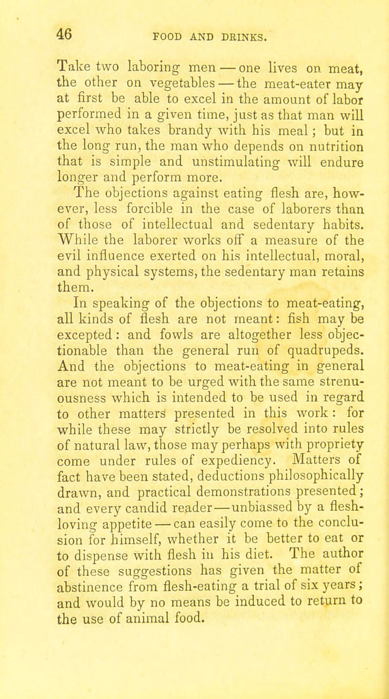Take two laboring men — one lives on meat, the other on vegetables — the meat-eater may at first be able to excel in the amount of labor performed in a given time, just as that man will excel who takes brandy with his meal; but in the long run, the man who depends on nutrition that is simple and unstimulating will endure longer and perform more. The objections against eating flesh are, how- ever, less forcible in the case of laborers than of those of intellectual and sedentary habits. While the laborer works off a measure of the evil influence exerted on his intellectual, moral, and physical systems, the sedentary man retains them. In speaking of the objections to meat-eating, all kinds of flesh are not meant: fish may be excepted: and fowls are altogether less objec- tionable than the general run of quadrupeds. And the objections to meat-eating in general are not meant to be urged with the same strenu- ousness which is intended to be used in regard to other matters presented in this work : for while these may strictly be resolved into rules of natural law, those may perhaps with propriety come under rules of expediency. Matters of fact have been stated, deductions philosophically drawn, and practical demonstrations presented; and every candid reader—unbiassed by a flesh- loving appetite — can easily come to the conclu- sion for himself, whether it be better to eat or to dispense with flesh in his diet. The author of these suggestions has given the matter of abstinence from flesh-eating a trial of six j^ears; and would by no means be induced to return to the use of animal food.