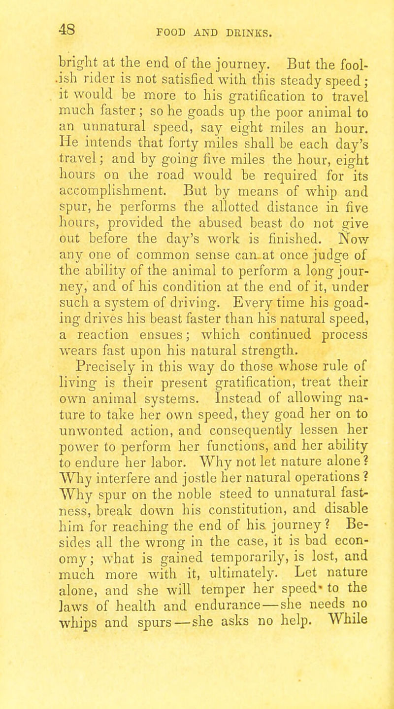 bright at the end of the journey. But the fool- .ish rider is not satisfied with this steady speed; it would be more to his gratification to travel much faster; so he goads up the poor animal to an unnatural speed, say eight miles an hour. He intends that forty miles shall be each day's travel; and by going five miles the hour, eight hours on the road would be required for its accomplishment. But by means of whip and spur, he performs the allotted distance in five hours, provided the abused beast do not give out before the day's work is finished. Nov/ any one of common sense can-at once judge of the ability of the animal to perform a long jour- ney, and of his condition at the end of it, under such a system of driving. Every time his goad- ing drives his beast faster than his natural speed, a reaction ensues; which continued process wears fast upon his natural strength. Precisely in this way do those whose rule of living is their present gratification, treat their own animal systems. Instead of allowing na- ture to take her own speed, they goad her on to unwonted action, and consequently lessen her power to perform her functions, and her ability to endure her labor. Why not let nature alone? Why interfere and jostle her natural operations ? Why spur on the noble steed to unnatural fast- ness, break down his constitution, and disable him for reaching the end of his journey ? Be- sides all the wrong in the case, it is bad econ- omy; Avhat is gained temporarily, is lost, and much more with it, ultimately. Let nature alone, and she will temper her speed* to the laws of health and endurance—she needs no whips and spurs—she asks no help. While