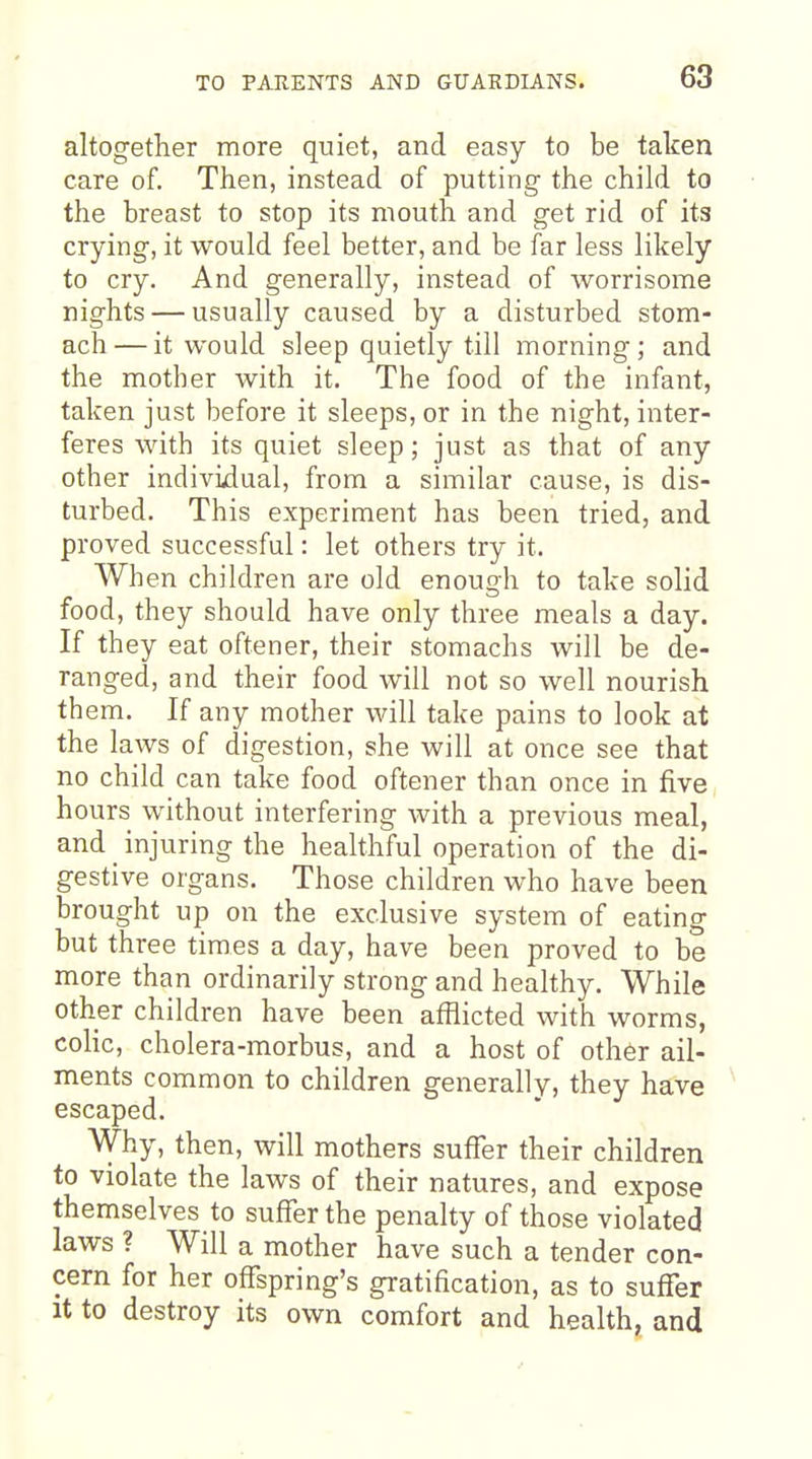 altogether more qniet, and easy to be taken care of. Then, instead of putting the child to the breast to stop its mouth and get rid of its crying, it would feel better, and be far less likely to cry. And generally, instead of worrisome nights — usually caused by a disturbed stom- ach— it would sleep quietly till morning; and the mother with it. The food of the infant, taken just before it sleeps, or in the night, inter- feres with its quiet sleep; just as that of any other individual, from a similar cause, is dis- turbed. This experiment has been tried, and proved successful: let others try it. When children are old enough to take solid food, they should have only three meals a day. If they eat oftener, their stomachs will be de- ranged, and their food will not so well nourish them. If any mother will take pains to look at the laws of digestion, she will at once see that no child can take food oftener than once in five hours without interfering with a previous meal, and _ injuring the healthful operation of the di- gestive organs. Those children who have been brought up on the exclusive system of eating but three times a day, have been proved to be more than ordinarily strong and healthy. While other children have been afflicted with worms, colic, cholera-morbus, and a host of other ail- ments common to children generally, they have escaped. Why, then, will mothers suffer their children to violate the laws of their natures, and expose themselves to suffer the penalty of those violated laws ? Will a mother have such a tender con- cern for her offspring's gratification, as to suffer It to destroy its own comfort and health, and