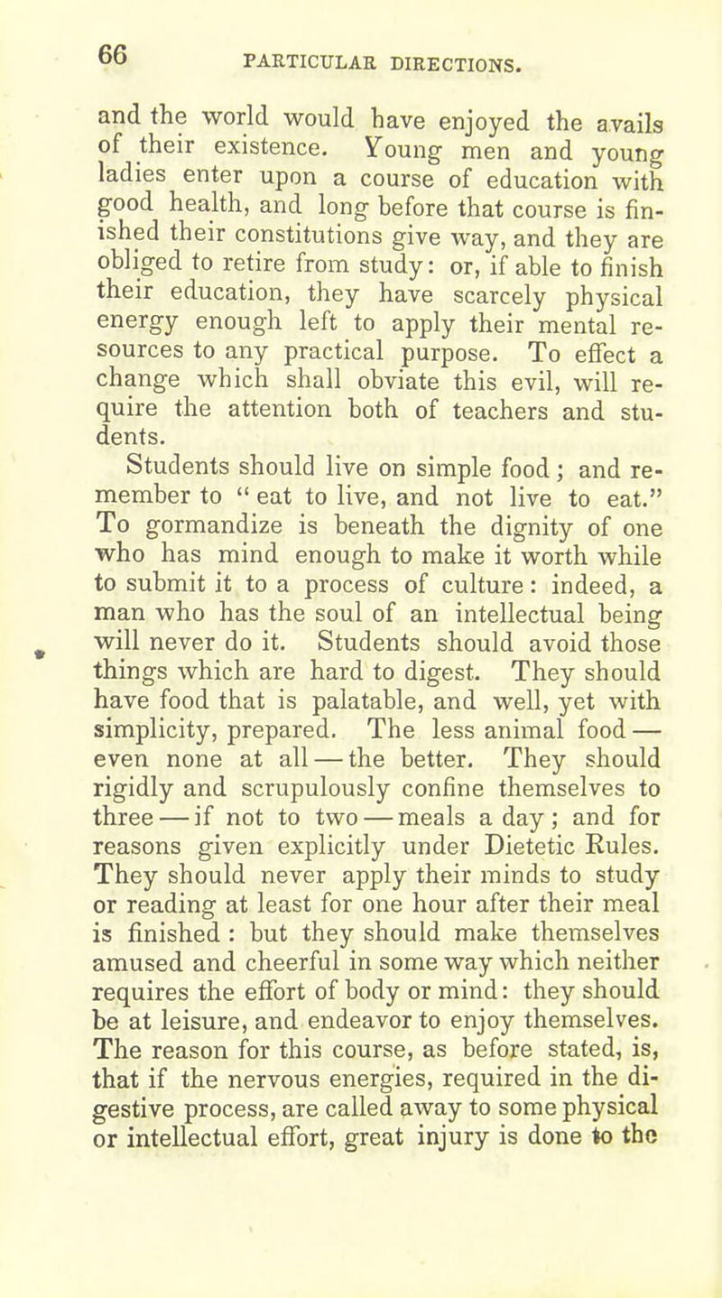 and the world would have enjoyed the avails of their existence. Young men and young ladies enter upon a course of education with good health, and long before that course is fin- ished their constitutions give way, and they are obliged to retire from study: or, if able to finish their education, they have scarcely physical energy enough left to apply their mental re- sources to any practical purpose. To effect a change which shall obviate this evil, will re- quire the attention both of teachers and stu- dents. Students should live on simple food; and re- member to  eat to live, and not live to eat. To gormandize is beneath the dignity of one who has mind enough to make it worth while to submit it to a process of culture: indeed, a man who has the soul of an intellectual being will never do it. Students should avoid those things which are hard to digest. They should have food that is palatable, and well, yet with simplicity, prepared. The less animal food — even none at all — the better. They should rigidly and scrupulously confine themselves to three — if not to two — meals a day ; and for reasons given explicitly under Dietetic Rules. They should never apply their minds to study or reading at least for one hour after their meal is finished : but they should make themselves amused and cheerful in some way which neither requires the effort of body or mind: they should be at leisure, and endeavor to enjoy themselves. The reason for this course, as before stated, is, that if the nervous energies, required in the di- gestive process, are called away to some physical or intellectual effort, great injury is done to the