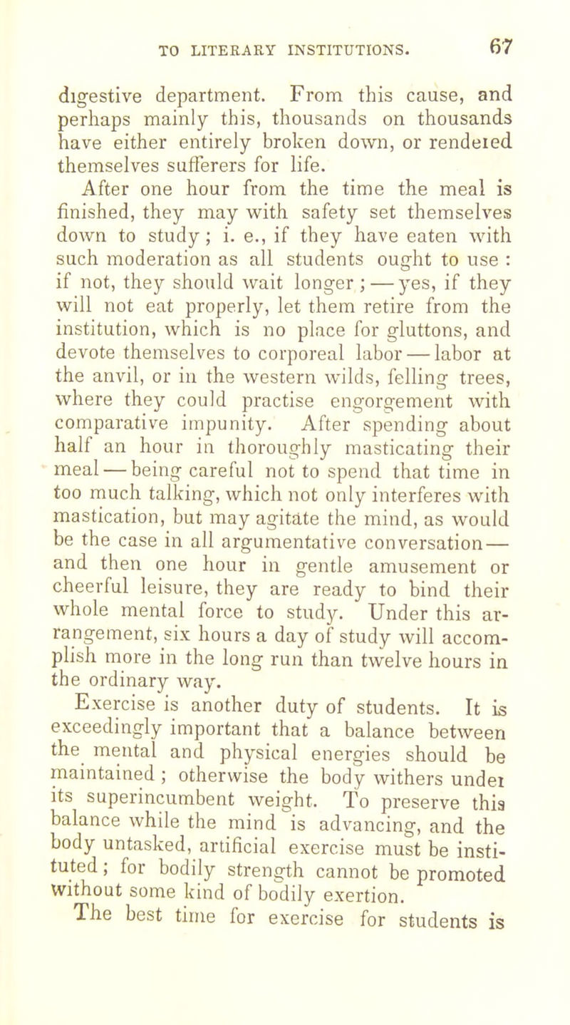 digestive department. From this cause, and perhaps mainly this, thousands on thousands have either entirely broken down, or rendeied themselves sufferers for life. After one hour from the time the meal is finished, they may with safety set themselves down to study; i. e., if they have eaten with such moderation as all students ought to use : if not, they should wait longer ; —yes, if they will not eat properly, let them retire from the institution, which is no place for gluttons, and devote themselves to corporeal labor — labor at the anvil, or in the western wilds, felling trees, where they could practise engorgement with comparativ^e impunity. After spending about half an hour in thoroughly masticating their meal — being careful not to spend that time in too much talking, which not only interferes with mastication, but may agitate the mind, as would be the case in all argumentative conversation— and then one hour in gentle amusement or cheerful leisure, they are ready to bind their whole mental force to study. Under this ar- rangement, six hours a day of study will accom- plish more in the long run than tw-elve hours in the ordinary way. Exercise is another duty of students. It is exceedingly important that a balance between the mental and physical energies should be maintained; otherwise the body withers undei its superincumbent weight. To preserve this balance while the mind is advancing, and the body untasked, artificial exercise must be insti- tuted ; for bodily strength cannot be promoted without some kind of bodily exertion. The best time for exercise for students is