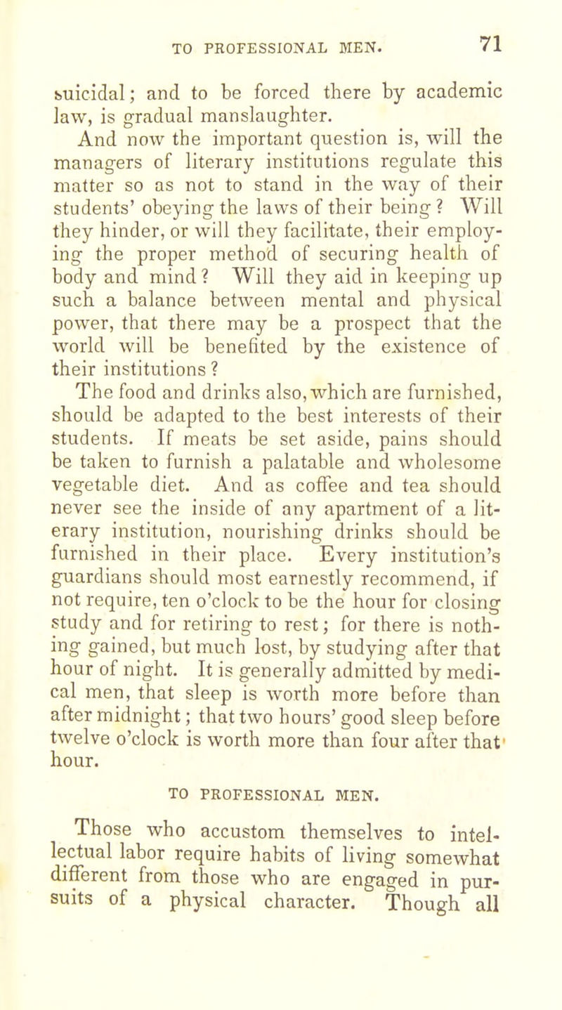 buicidal; and to be forced there by academic law, is gradual manslaughter. And now the important question is, will the managers of literary institutions regulate this matter so as not to stand in the way of their students' obeying the laws of their being ? Will they hinder, or will they facilitate, their employ- ing the proper method of securing health of body and mind ? Will they aid in keeping up such a balance between mental and physical power, that there may be a prospect that the world will be benefited by the existence of their institutions ? The food and drinks also, which are furnished, should be adapted to the best interests of their students. If meats be set aside, pains should be taken to furnish a palatable and wholesome vegetable diet. And as coffee and tea should never see the inside of any apartment of a lit- erary institution, nourishing drinks should be furnished in their place. Every institution's guardians should most earnestly recommend, if not require, ten o'clock to be the hour for closing study and for retiring to rest; for there is noth- ing gained, but much lost, by studying after that hour of night. It is generally admitted by medi- cal men, that sleep is worth more before than after midnight; that two hours' good sleep before twelve o'clock is worth more than four after that' hour. TO PROFESSIONAL MEN. Those who accustom themselves to intel- lectual labor require habits of living somewhat different from those who are engaged in pur- suits of a physical character. Though all