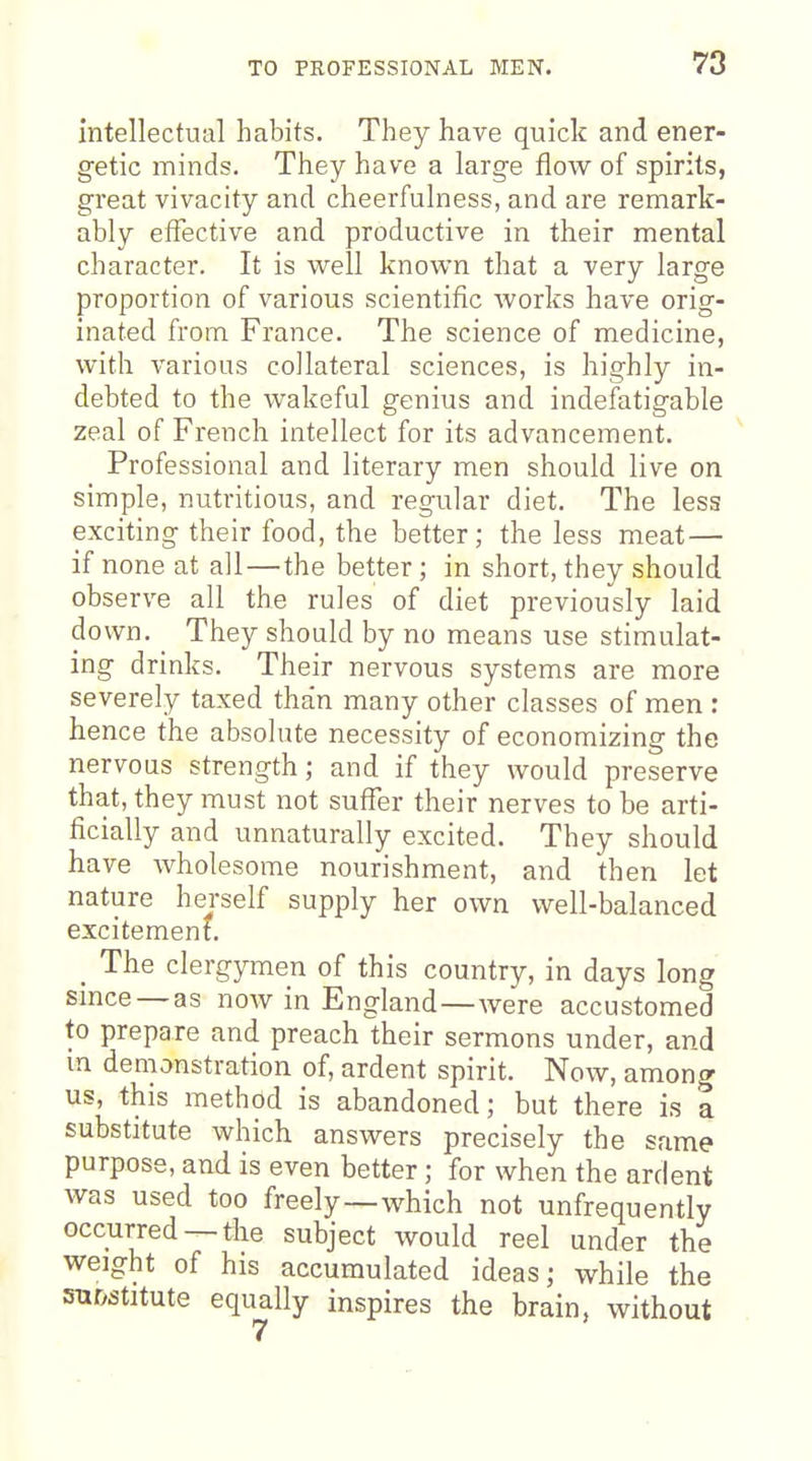 intellectual habits. They have quick and ener- getic minds. They have a large flow of spirits, great vivacity and cheerfulness, and are remark- ably efTective and productive in their mental character. It is well known that a very large proportion of various scientific works have orig- inated from France. The science of medicine, with various collateral sciences, is highly in- debted to the wakeful genius and indefatigable zeal of French intellect for its advancement. Professional and literary men should live on simple, nutritious, and regular diet. The less exciting their food, the better; the less meat— if none at all—the better ; in short, they should observe all the rules of diet previously laid down. They should by no means use stimulat- ing drinks. Their nervous systems are more severely taxed than many other classes of men : hence the absolute necessity of economizing the nervous strength; and if they would preserve that, they must not suffer their nerves to be arti- ficially and unnaturally excited. They should have wholesome nourishment, and then let nature herself supply her own well-balanced excitement. _ The clergymen of this country, in days long smce —as now in England—were accustomed to prepare and preach their sermons under, and m demonstration of, ardent spirit. Now, among us, this method is abandoned; but there is a substitute which answers precisely the same purpose, and is even better; for when the ardent was used too freely—which not unfrequently occurred —the subject would reel under the weight of his accumulated ideas; while the su&stitute equally inspires the brain, without