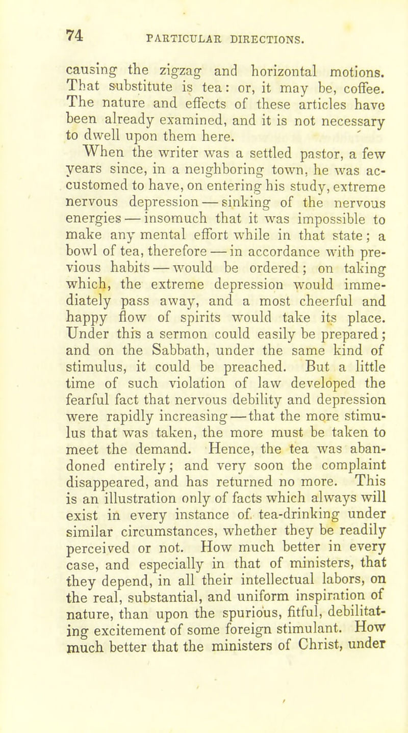 causing the zigzag and horizontal motions. That substitute is tea: or, it may be, colfee. The nature and effects of these articles have been already examined, and it is not necessary to dwell upon them here. When the writer was a settled pastor, a few years since, in a neighboring town, he was ac- customed to have, on entering his study, extreme nervous depression — sinking of the nervous energies — insomuch that it was impossible to make any mental effort while in that state; a bowl of tea, therefore — in accordance with pre- vious habits — would be ordered; on taking which, the extreme depression would imme- diately pass away, and a most cheerful and happy flow of spirits would take its place. Under this a sermon could easily be prepared; and on the Sabbath, under the same kind of stimulus, it could be preached. But a little time of such violation of law developed the fearful fact that nervous debility and depression were rapidly increasing—that the more stimu- lus that was taken, the more must be taken to meet the demand. Hence, the tea was aban- doned entirely; and very soon the complaint disappeared, and has returned no more. This is an illustration only of facts which always will exist in every instance of tea-drinking under similar circumstances, whether they be readily perceived or not. How much better in every case, and especially in that of ministers, that they depend, in all their intellectual labors, on the real, substantial, and uniform inspiration of nature, than upon the spurious, fitful, debilitat- ing excitement of some foreign stimulant. How much better that the ministers of Christ, under