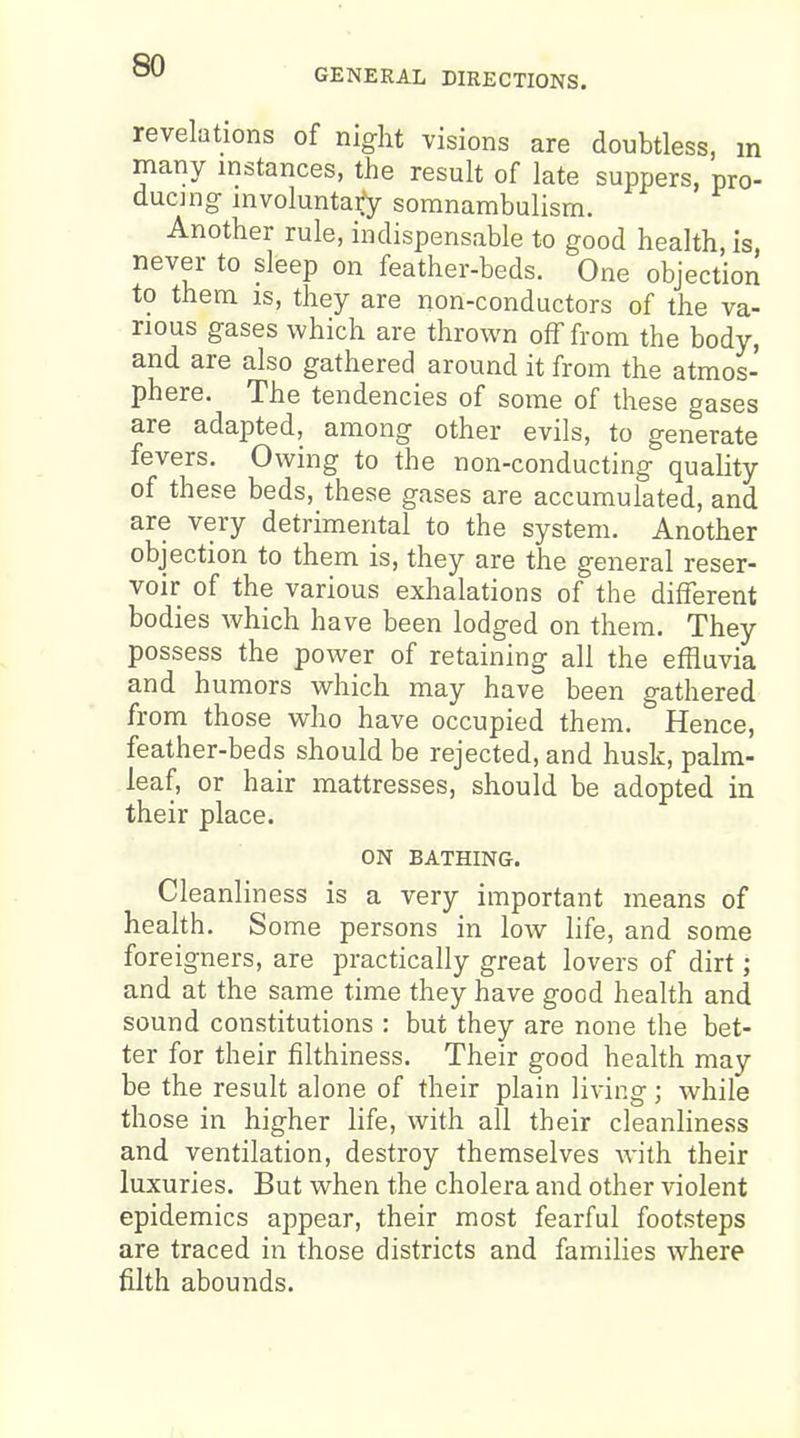 GENERAL DIRECTIONS. revelations of night visions are doubtless, m many instances, the result of late suppers, pro- ducing- involuntary somnambulism. Another rule, indispensable to good health, is, never to sleep on feather-beds. One objection to them IS, they are non-conductors of the va- rious gases which are thrown off from the body, and are also gathered around it from the atmos- phere. The tendencies of some of these gases are adapted, among other evils, to generate fevers. Owing to the non-conducting quality of these beds, these gases are accumulated, and are very detrimental to the system. Another objection to them is, they are the general reser- voir of the various exhalations of the different bodies which have been lodged on them. They possess the power of retaining all the effluvia and humors which may have been gathered from those who have occupied them. Hence, feather-beds should be rejected, and husk, palm- leaf, or hair mattresses, should be adopted in their place. ON BATHING. Cleanliness is a very important means of health. Some persons in low life, and some foreigners, are practically great lovers of dirt; and at the same time they have good health and sound constitutions : but they are none the bet- ter for their filthiness. Their good health may be the result alone of their plain living; while those in higher life, with all their cleanliness and ventilation, destroy themselves with their luxuries. But when the cholera and other violent epidemics appear, their most fearful footsteps are traced in those districts and families where filth abounds.
