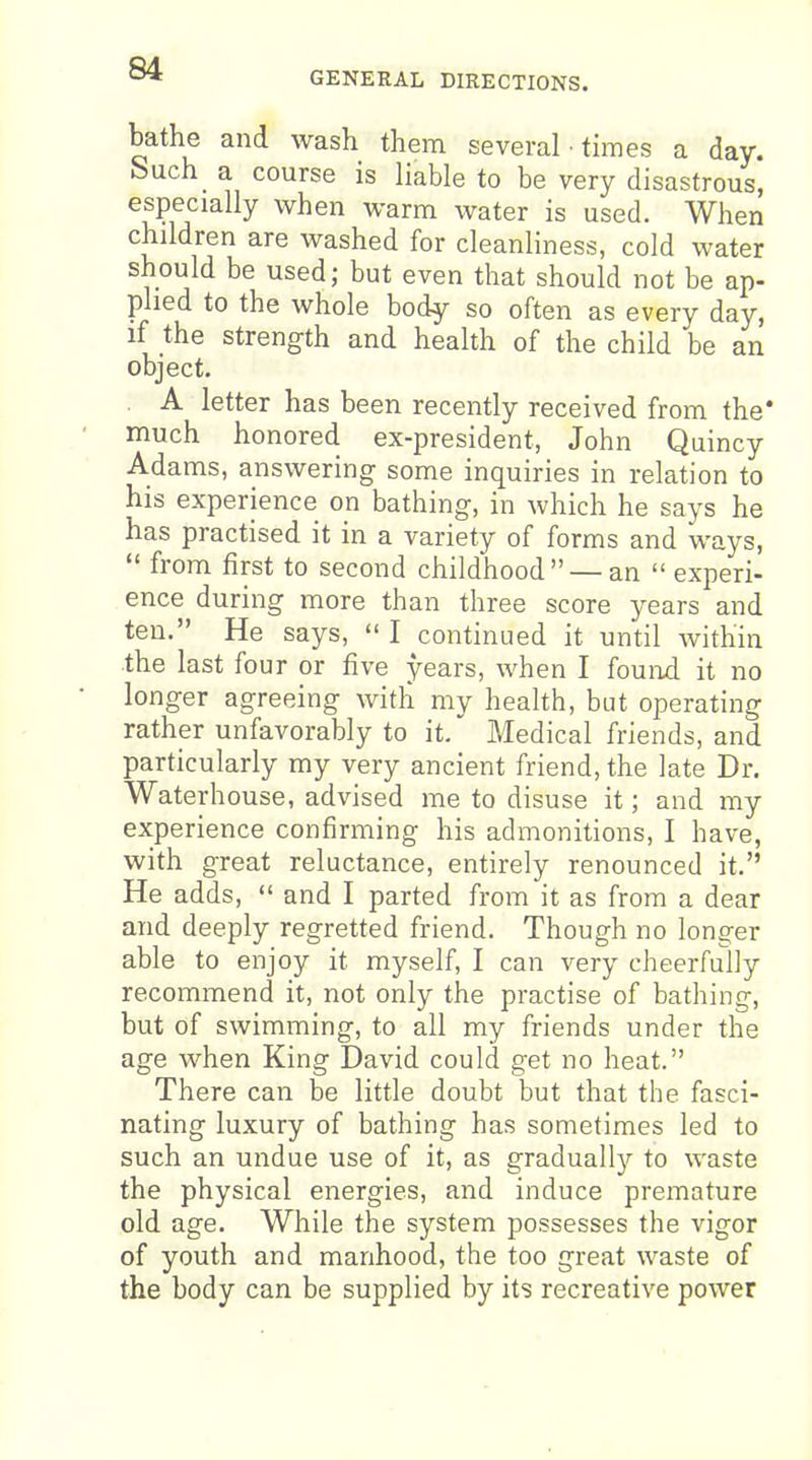 GENERAL DIRECTIONS. bathe and wash them several • times a day. Such a course is liable to be very disastrous, especially when warm water is used. When children are washed for cleanliness, cold water should be used; but even that should not be ap- plied to the whole body so often as every day, if the strength and health of the child be an object. A letter has been recently received from the* much honored ex-president, John Quincy Adams, answering some inquiries in relation to his experience on bathing, in which he says he has practised it in a variety of forms and ways,  from first to second childhood — an  experi- ence during more than three score years and ten. He says,  I continued it until within the last four or five years, when I fouixd it no longer agreeing with my heahh, but operating rather unfavorably to it. Medical friends, and particularly my very ancient friend, the late Dr. Waterh ouse, advised me to disuse it; and my experience confirming his admonitions, I have, with great reluctance, entirely renounced it. He adds,  and I parted from it as from a dear and deeply regretted friend. Though no longer able to enjoy it myself, I can very cheerfully recommend it, not only the practise of bathing, but of swimming, to all my friends under the age when King David could get no heat. There can be little doubt but that the fasci- nating luxury of bathing has sometimes led to such an undue use of it, as gradually to waste the physical energies, and induce premature old age. While the system possesses the vigor of youth and manhood, the too great waste of the body can be supplied by its recreative power