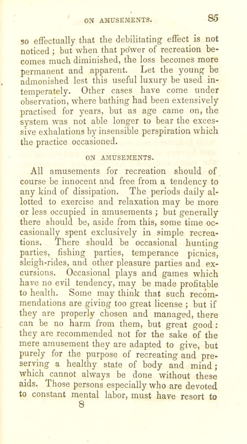 ON AMUSEMENTS. so effectually that the debilitating efiect_ is not noticed ; but when that power of recreation be- comes much diminished, the loss becomes more permanent and apparent. Let the young- be admonished lest this useful luxury be used in- temperately. Other cases have come under observation, where bathing had been extensively practised for years, but as age came on, the system was not able longer to bear the exces- sive exhalations by insensible perspiration which the practice occasioned. ON AMUSEMENTS. All amusements for recreation should of course be innocent and free from a tendency to any kind of dissipation. The periods daily al- lotted to exercise and relaxation may be more or less occupied in amusements ; but generally there should be, aside from this, some time oc- casionally spent exclusively in simple recrea- tions. There should be occasional hunting parties, fishing parties, temperance picnics, sleigh-rides, and other pleasure parties and ex- cursions. Occasional plays and games which have no evil tendency, may be made profitable to health. Some may think that such recom- mendations are giving too great license ; but if they are properly chosen and managed, there can be no harm from them, but great good : they are recommended not for the sake of the mere amusement they are adapted to give, but purely for the purpose of recreating and pre- serving a healthy state of body and mind; which cannot always be done without these aids. Those persons especially who are devoted to constant mental labor, must have resort to 8