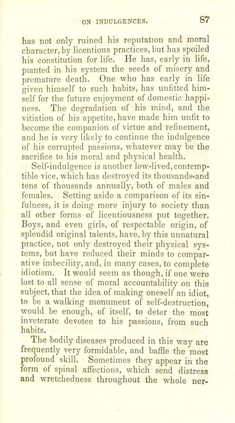 ON INDULGENCES. has not only ruined his reputation and moral character, by licentious practices, but has spoiled his constitution for life. He has, early in life, planted in his system the seeds of misery and premature death. One who has early in life given himself to such habits, has unfitted him- self for the future enjoyment of domestic happi- ness. The degradation of his mind, and the vitiation of his appetite, have made him unfit to become the companion of virtue and refinement, and he is very likely to continue the indulgence of his corrupted passions, whatever may be the sacrifice to his moral and physical health. Self-indulgence is another low-lived,contemp- tible vice, which has destroyed its thousands-and tens of thousands annually, both of males and females. Setting aside a comparison of its sin- fulness, it is doing more injury to society than all other forms of licentiousness put together. Boys, and even girls, of respectable origin, of splendid original talents, have, by this unnatural practice, not only destroyed their physical sys- tems, but have reduced their minds to compar- ative imbecility, and, in many cases, to complete idiotism. It would seem as though, if one were lost to all sense of moral accountability on this subject, that the idea of making oneself an idiot, to be a walking monument of self-destruction, would be enough, of itself, to deter the most inveterate devotee to his passions, from such habits. The bodily diseases produced in this way are frequently very formidable, and baffle the most profound skill. Sometimes they appear in the form of spinal afl^ections, which send distress and wretchedness throughout the whole ner-