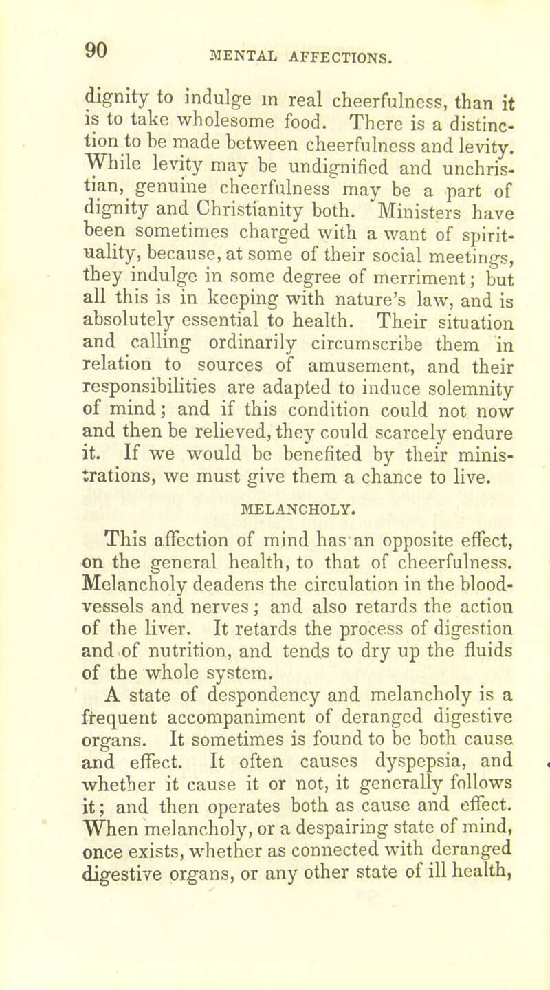 MENTAL AFFECTIONS. dignity to indulge m real cheerfulness, than it is to take wholesome food. There is a distinc- tion to be made between cheerfulness and levity. While levity may be undignified and unchris- tian, genuine cheerfulness may be a part of dignity and Christianity both. Ministers have been sometimes charged with a want of spirit- uality, because, at some of their social meetings, they indulge in some degree of merriment; but all this is in keeping with nature's law, and is absolutely essential to health. Their situation and calling ordinarily circumscribe them in relation to sources of amusement, and their responsibilities are adapted to induce solemnity of mind; and if this condition could not now and then be relieved, they could scarcely endure it. If we would be benefited by their minis- trations, we must give them a chance to live. MELANCHOLY. This affection of mind has an opposite effect, on the general health, to that of cheerfulness. Melancholy deadens the circulation in the blood- vessels and nerves; and also retards the action of the liver. It retards the process of digestion and of nutrition, and tends to dry up the fluids of the whole system. A state of despondency and melancholy is a ftequent accompaniment of deranged digestive organs. It sometimes is found to be both cause and effect. It often causes dyspepsia, and whether it cause it or not, it generally follows it; and then operates both as cause and effect. When melancholy, or a despairing state of mind, once exists, whether as connected with deranged digestive organs, or any other state of ill health,