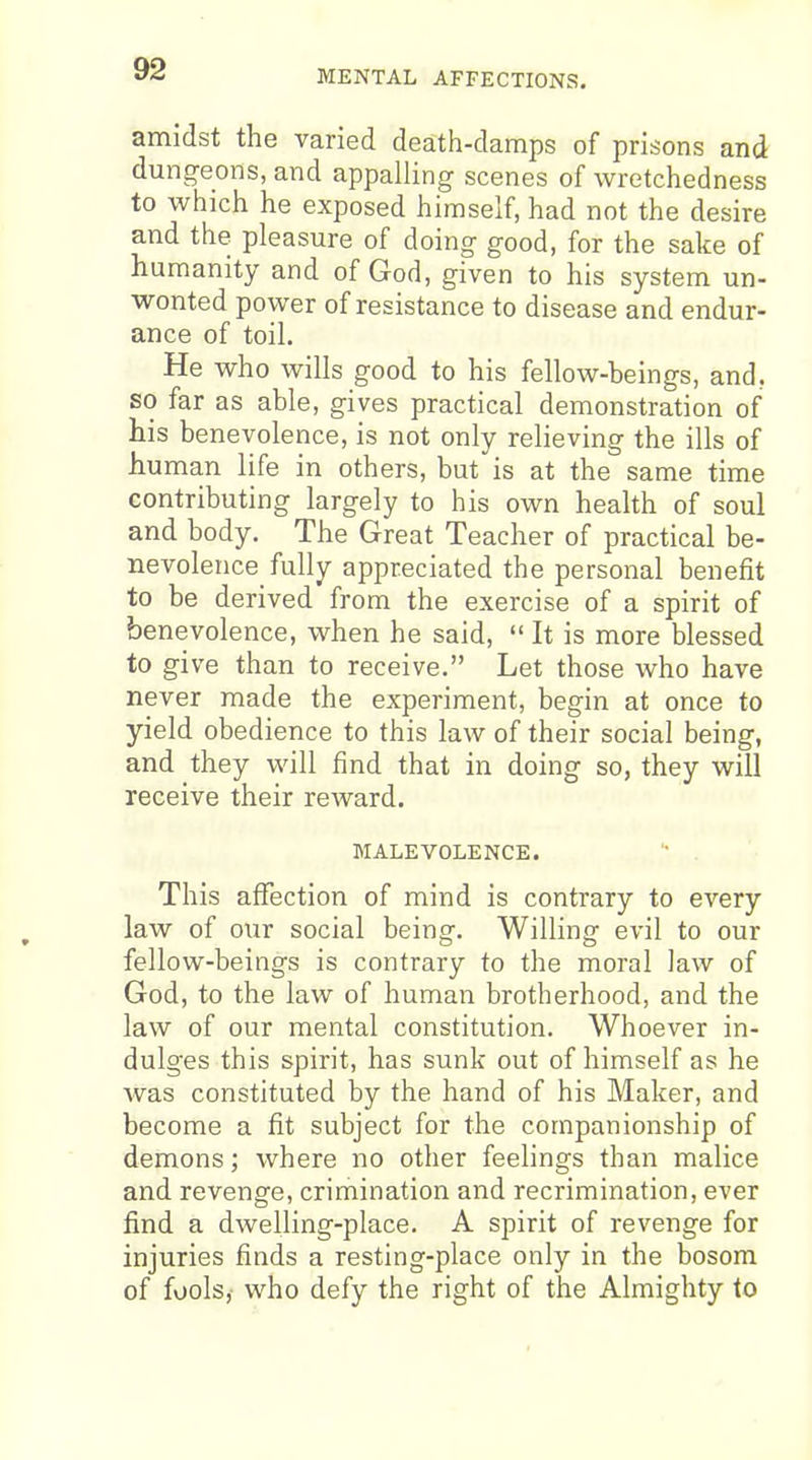 MENTAL AFFECTIONS. amidst the varied death-damps of prisons and dungeons, and appalling scenes of wretchedness to which he exposed himself, had not the desire and the pleasure of doing good, for the sake of humanity and of God, given to his system un- wonted power of resistance to disease and endur- ance of toil. He who wills good to his fellow-beings, and, so far as able, gives practical demonstration of his benevolence, is not only relieving the ills of human life in others, but is at the same time contributing largely to his own health of soul and body. The Great Teacher of practical be- nevolence fully appreciated the personal benefit to be derived from the exercise of a spirit of benevolence, when he said,  It is more blessed to give than to receive. Let those who have never made the experiment, begin at once to yield obedience to this law of their social being, and they will find that in doing so, they will receive their reward. MALEVOLENCE. This affection of mind is contrary to every law of our social being. Willing evil to our fellow-beings is contrary to the moral law of God, to the law of human brotherhood, and the law of our mental constitution. Whoever in- dulges this spirit, has sunk out of himself as he was constituted by the hand of his Maker, and become a fit subject for the companionship of demons; where no other feelings than malice and revenge, crimination and recrimination, ever find a dwelling-place. A spirit of revenge for injuries finds a resting-place only in the bosom of fools,- who defy the right of the Almighty to