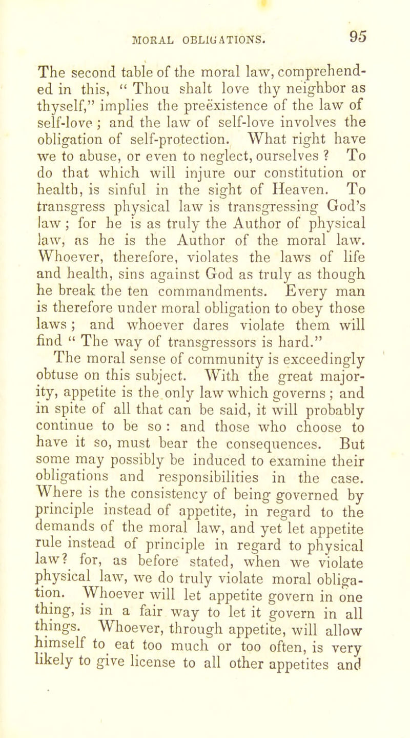 The second table of the moral law, comprehend- ed in this,  Thou shalt love thy neighbor as thyself, implies the preexistence of the law of self-love; and the law of self-love involves the obligation of self-protection. What right have we to abuse, or even to neglect, ourselves ? To do that which will injure our constitution or health, is sinful in the sight of Heaven. To transgress physical law is transgressing God's law ; for he is as truly the Author of physical law, as he is the Author of the moral law. Whoever, therefore, violates the laws of life and health, sins against God as truly as though he break the ten commandments. Every man is therefore under moral obligation to obey those laws; and whoever dares violate them will find  The way of transgressors is hard. The moral sense of community is exceedingly obtuse on this subject. With the great major- ity, appetite is the only law which governs ; and in spite of all that can be said, it will probably continue to be so : and those who choose to have it so, must bear the consequences. But some may possibly be induced to examine their obligations and responsibilities in the case. Where is the consistency of being governed by principle instead of appetite, in regard to the demands of the moral law, and yet let appetite rule instead of principle in regard to physical law?^ for, as before stated, when we violate physical law, we do truly violate moral obliga- tion. Whoever will let appetite govern in one thing, is in a fair way to let it govern in all things. Whoever, through appetite, will allow himself to_ eat too much or too often, is very likely to give license to all other appetites and