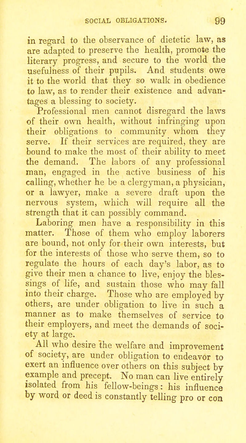 in regard to tlie observance of dietetic law, as are adapted to preserve the health, promote the literary prog-ress, and secure to the world the usefulness of their pupils. And students owe it to the world that they so walk in obedience to law, as to render their existence and advan- tages a blessing to society. Professional men cannot disregard the laws of their own health, Avithout infringing upon their obligations to community whom they serve. If their services are required, they are bound to make the most of their ability to meet the demand. The labors of any professional man, engaged in the active business of his calling, whether he be a clergyman, a physician, or a lawyer, make a severe draft upon the nervous system, which will require all the strength that it can possibly command. Laboring men have a responsibility in this matter. Those of them who employ laborers are bound, not only for their own interests, but for the interests of those who serve them, so to regulate the hours of each day's labor, as to give their men a chance to live, enjoy the bles- sings of life, and sustain those who may fall into their charge. Those who are employed by others, are under obligation to live in such a manner as to make themselves of service to their employers, and meet the demands of soci- ety at large. All who desire the welfare and improvement of society, are under obligation to endeavor to exert an influence over others on this subject by example and precept. No man can live entirely isolated from his fellow-beings: his influence by word or deed is constantly telling pro or con