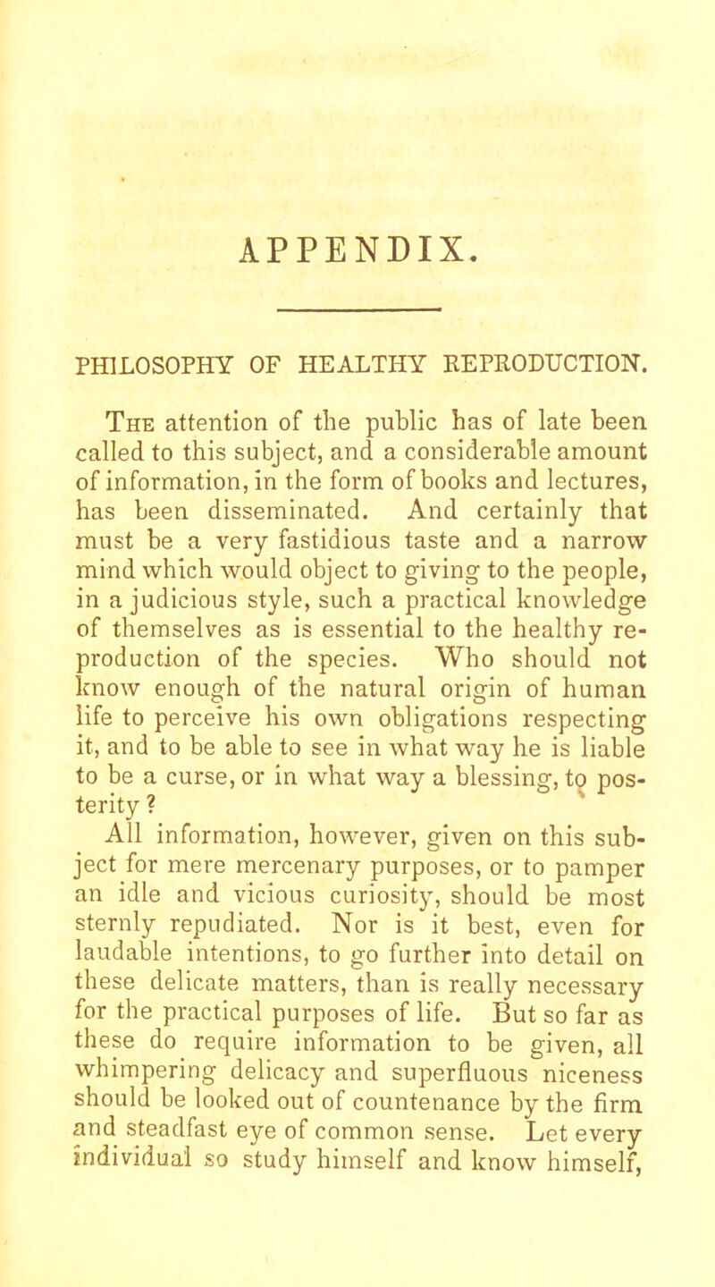 APPENDIX. PHILOSOPHY OF HEALTHY KEPRODUCTION. The attention of the public has of late been called to this subject, and a considerable amount of information, in the form of books and lectures, has been disseminated. And certainly that must be a very fastidious taste and a narrow mind which would object to giving to the people, in a judicious style, such a practical knowledge of themselves as is essential to the healthy re- production of the species. Who should not know enough of the natural origin of human life to perceive his own obligations respecting it, and to be able to see in what way he is liable to be a curse, or in what way a blessing, to pos- terity ? All information, however, given on this sub- ject for mere mercenary purposes, or to pamper an idle and vicious curiosity, should be most sternly repudiated. Nor is it best, even for laudable intentions, to go further into detail on these delicate matters, than is really necessary for the practical purposes of life. But so far as these do require information to be given, all whimpering delicacy and superfluous niceness should be looked out of countenance by the firm and steadfast eye of common sense. Let every individual so study himself and know himself,