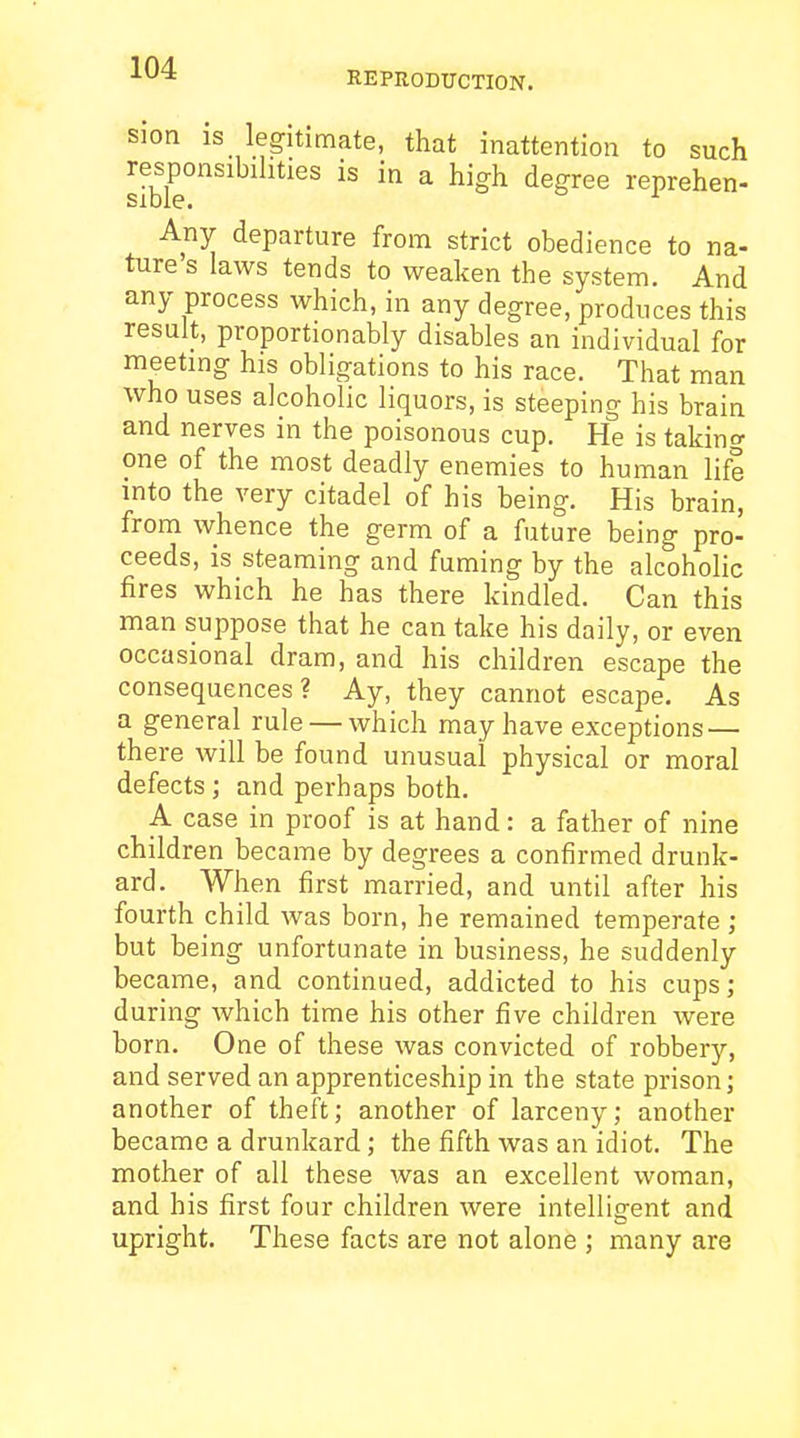 REPRODUCTION. sion is legitimate, that inattention to such re^sponsibihties is in a high degree reprehen- Any departure from strict obedience to na- ture s laws tends to weaken the system. And any process which, in any degree, produces this result, proportionably disables an individual for meeting his obligations to his race. That man who uses alcoholic liquors, is steeping his brain and nerves in the poisonous cup. He is taking one of the most deadly enemies to human life into the very citadel of his being. His brain, from whence the germ of a future being pro- ceeds, is steaming and fuming by the alcoholic fires which he has there kindled. Can this man suppose that he can take his daily, or even occasional dram, and his children escape the consequences? Ay, they cannot escape. As a general rule — which may have exceptions — there will be found unusual physical or moral defects ; and perhaps both. A case in proof is at hand: a father of nine children became by degrees a confirmed drunk- ard. When first married, and until after his fourth child was born, he remained temperate; but being unfortunate in business, he suddenly became, and continued, addicted to his cups ; during which time his other five children were born. One of these was convicted of robbery, and served an apprenticeship in the state prison; another of theft; another of larceny; another became a drunkard; the fifth was an idiot. The mother of all these was an excellent woman, and his first four children were intelligent and upright. These facts are not alone ; many are