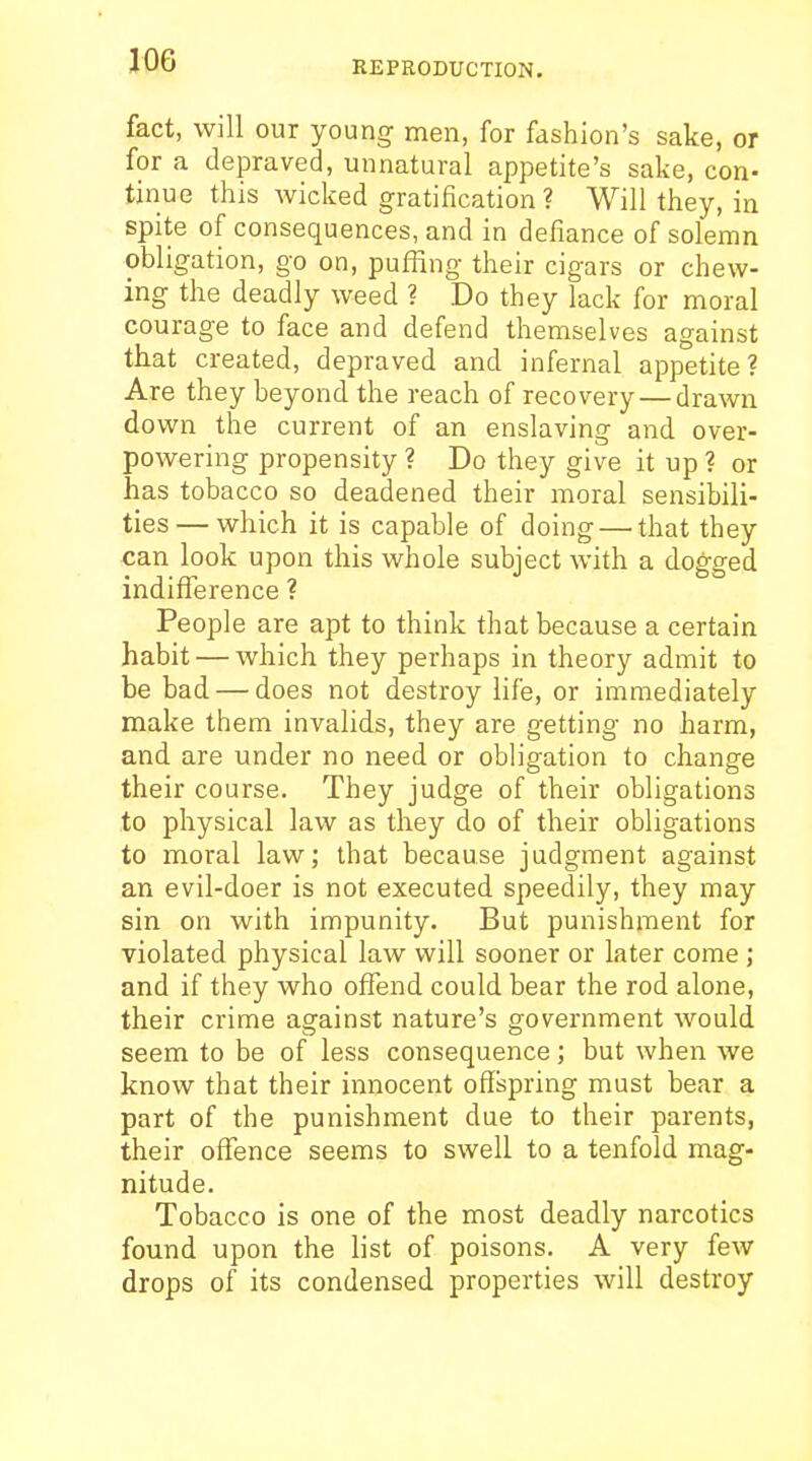 fact, will our young men, for fashion's sake, or for a depraved, unnatural appetite's sake, con- tinue this wicked gratification ? Will they, in spite of consequences, and in defiance of solemn obligation, go on, puffing their cigars or chew- ing the deadly weed ? Do they lack for moral courage to face and defend themselves against that created, depraved and infernal appetite? Are they beyond the reach of recovery — drawn down the current of an enslaving and over- powering propensity ? Do they give it up ? or has tobacco so deadened their moral sensibili- ties— which it is capable of doing — that they can look upon this whole subject with a dogged indifference ? People are apt to think that because a certain habit — which they perhaps in theory admit to be bad — does not destroy life, or immediately make them invalids, they are getting no harm, and are under no need or obligation to change their course. They judge of their obligations to physical law as they do of their obligations to moral law; that because judgment against an evil-doer is not executed speedily, they may sin on with impunity. But punishment for violated physical law will sooner or later come; and if they who offend could bear the rod alone, their crime against nature's government would seem to be of less consequence; but when we know that their innocent offspring must bear a part of the punishment due to their parents, their offence seems to swell to a tenfold mag- nitude. Tobacco is one of the most deadly narcotics found upon the list of poisons. A very few drops of its condensed properties will destroy