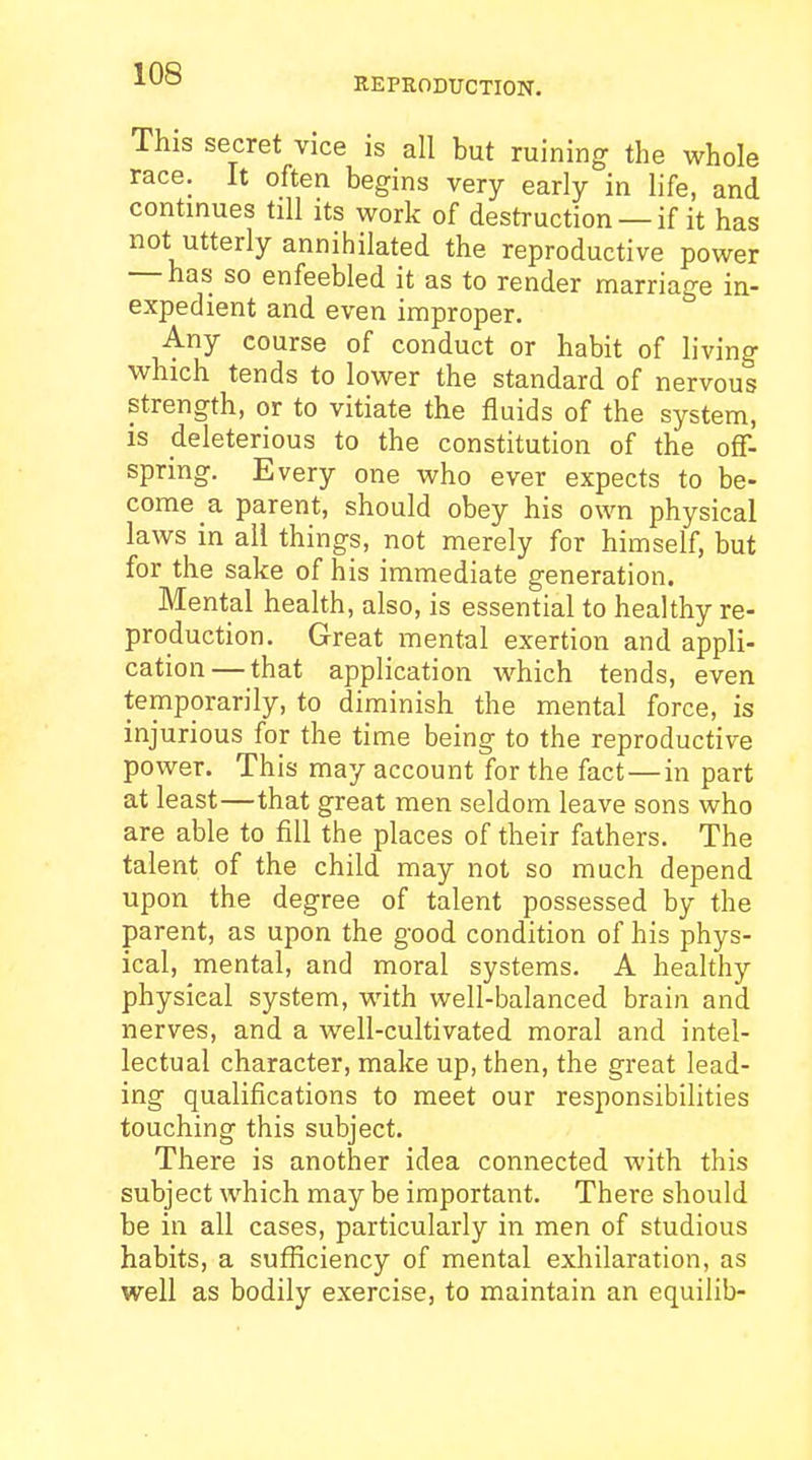 KEPRODUCTION. This secret vice is all but ruining the whole race. It often begins very early in life, and continues till its work of destruction — if it has not utterly annihilated the reproductive power — has so enfeebled it as to render marriage in- expedient and even improper. Any course of conduct or habit of living which tends to lower the standard of nervous strength, or to vitiate the fluids of the system, is deleterious to the constitution of the off- spring. Every one who ever expects to be- come a parent, should obey his own physical laws in all things, not merely for himself, but for the sake of his immediate generation. Mental health, also, is essential to healthy re- production. Great mental exertion and appli- cation— that application which tends, even temporarily, to diminish the mental force, is injurious for the time being to the reproductive power. This may account for the fact—in part at least—that great men seldom leave sons who are able to fill the places of their fathers. The talent of the child may not so much depend upon the degree of talent possessed by the parent, as upon the good condition of his phys- ical, mental, and moral systems. A healthy physical system, with well-balanced brain and nerves, and a well-cultivated moral and intel- lectual character, make up, then, the great lead- ing qualifications to meet our responsibilities touching this subject. There is another idea connected with this subject which may be important. There should be in all cases, particularly in men of studious habits, a sufficiency of mental exhilaration, as well as bodily exercise, to maintain an equilib-