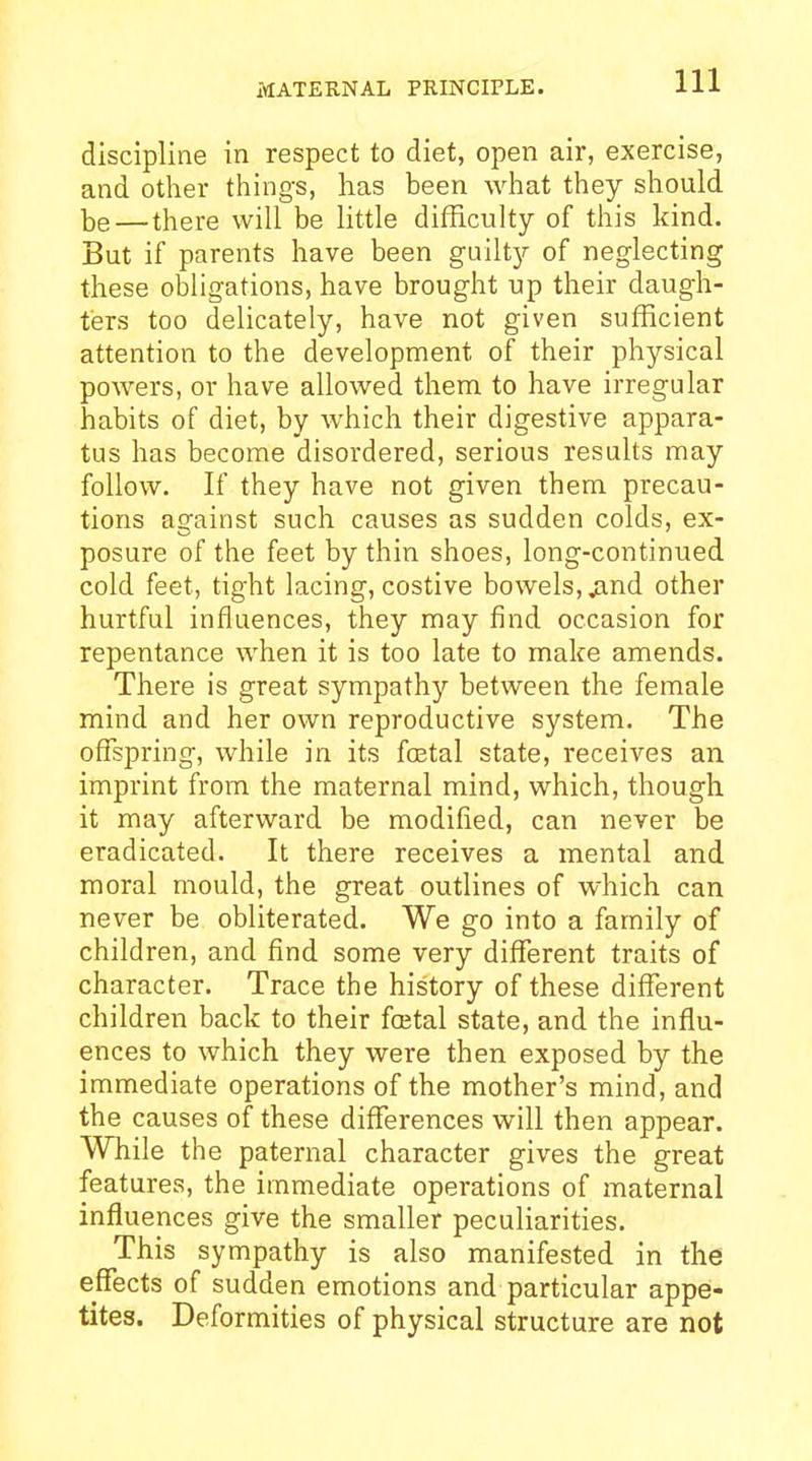 MATERNAL PRINCIPLE. discipline in respect to diet, open air, exercise, and other things, has been what they should be—there will be little difficulty of this kind. But if parents have been guilty of neglecting these obligations, have brought up their daugh- ters too delicately, have not given sufficient attention to the development of their physical powers, or have allowed them to have irregular habits of diet, by which their digestive appara- tus has become disordered, serious results may follow. If they have not given them precau- tions against such causes as sudden colds, ex- posure of the feet by thin shoes, long-continued cold feet, tight lacing, costive bowels, ^nd other hurtful influences, they may find occasion for repentance when it is too late to make amends. There is great sympathy between the female mind and her own reproductive system. The offspring, while in its foetal state, receives an imprint from the maternal mind, which, though it may afterward be modified, can never be eradicated. It there receives a mental and moral mould, the great outlines of which can never be obliterated. We go into a family of children, and find some very different traits of character. Trace the history of these different children back to their fcetal state, and the influ- ences to which they were then exposed by the immediate operations of the mother's mind, and the causes of these differences will then appear. While the paternal character gives the great features, the immediate operations of maternal influences give the smaller peculiarities. This sympathy is also manifested in the effects of sudden emotions and particular appei- tites. Deformities of physical structure are not