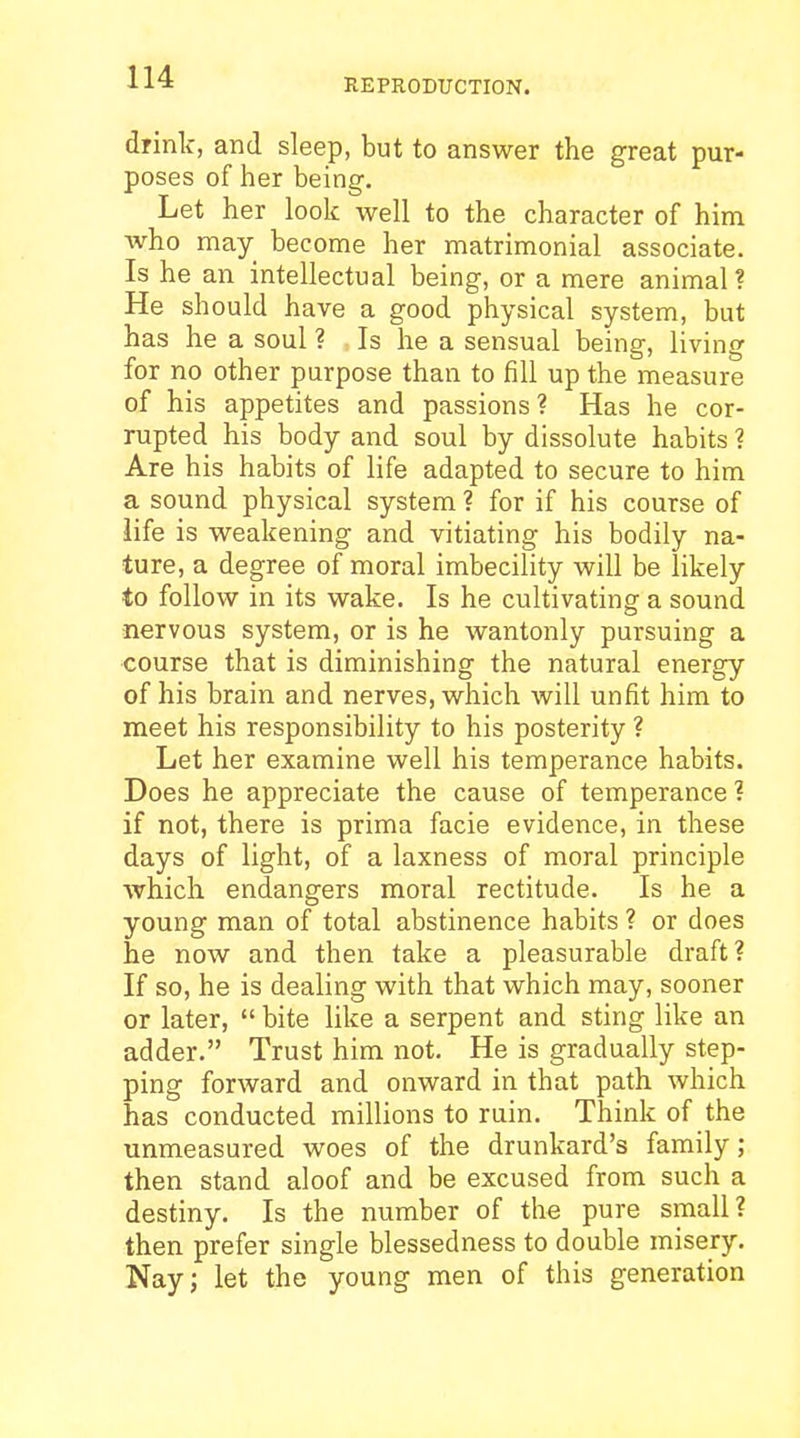 REPRODUCTION. drink, and sleep, but to answer the great pur- poses of her being. Let her look well to the character of him who may become her matrimonial associate. Is he an intellectual being, or a mere animal? He should have a good physical system, but has he a soul ? Is he a sensual being, living for no other purpose than to fill up the measure of his appetites and passions? Has he cor- rupted his body and soul by dissolute habits ? Are his habits of life adapted to secure to him a sound physical system ? for if his course of life is weakening and vitiating his bodily na- ture, a degree of moral imbecility will be likely to follow in its wake. Is he cultivating a sound nervous system, or is he wantonly pursuing a course that is diminishing the natural energy of his brain and nerves, which Avill unfit him to meet his responsibility to his posterity ? Let her examine well his temperance habits. Does he appreciate the cause of temperance ? if not, there is prima facie evidence, in these days of light, of a laxness of moral principle which endangers moral rectitude. Is he a young man of total abstinence habits ? or does he now and then take a pleasurable draft? If so, he is dealing with that which may, sooner or later,  bite like a serpent and sting like an adder. Trust him not. He is gradually step- ping forward and onward in that path which has conducted millions to ruin. Think of the unmeasured woes of the drunkard's family; then stand aloof and be excused from such a destiny. Is the number of the pure small? then prefer single blessedness to double misery. Nay; let the young men of this generation