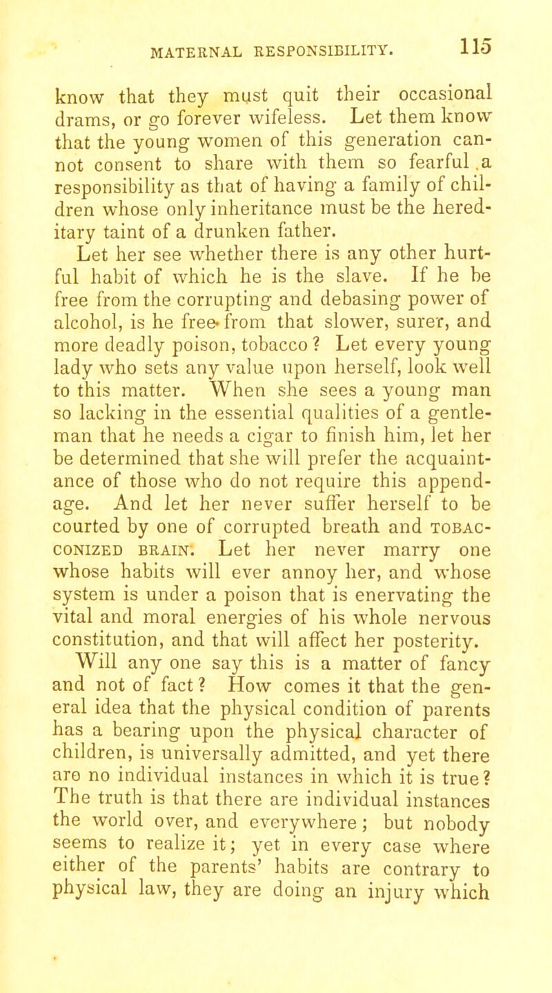 know that they must quit their occasional drams, or go forever wifeless. Let them know that the young women of this generation can- not consent to share with them so fearful .a responsibility as that of having a family of chil- dren whose only inheritance must be the hered- itary taint of a drunken father. Let her see whether there is any other hurt- ful habit of which he is the slave. If he be free from the corrupting and debasing power of alcohol, is he free^irom that slower, surer, and more deadly poison, tobacco ? Let every young lady who sets any value upon herself, look well to this matter. When she sees a young man so lacking in the essential qualities of a gentle- man that he needs a cigar to finish him, let her be determined that she will prefer the acquaint- ance of those who do not require this append- age. And let her never suffer herself to be courted by one of corrupted breath and tobac- coNizED BRAIN. Let her never marry one whose habits will ever annoy her, and whose system is under a poison that is enervating the vital and moral energies of his whole nervous constitution, and that will affect her posterity. Will any one say this is a matter of fancy and not of fact ? How comes it that the gen- eral idea that the physical condition of parents has a bearing upon the physical character of children, is universally admitted, and yet there aro no individual instances in which it is true? The truth is that there are individual instances the world over, and everywhere; but nobody seems to realize it; yet in every case where either of the parents' habits are contrary to physical law, they are doing an injury which