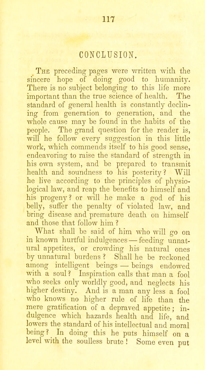 CONCLUSION. The preceding pages were written with the sincere hope of doing good to humanity. Tliere is no subject belonging to this life more important than the true science of health. The standard of general health is constantly declin- ing from generation to generation, and the whole cause may be found in the habits of the people. The grand question for the reader is, will he follow every suggestion in this little work, which commends itself to his good sense, endeavoring to raise the standard of strength in his own system, and be prepared to transmit health and soundness to his posterity? Will he live according to the principles of physio- logical law, and reap the benefits to himself and his progeny? or will he make a god of his belly, suffer the penalty of violated law, and bring disease and premature death on himself and those that follow him ? What shall be said of him who will go on in known hurtful indulgences — feeding unnat- ural appetites, or crowding his natural ones by unnatural burdens ? Shall he be reckoned among intelligent beings — beings endowed with a soul ? Inspiration calls that man a fool who seeks only worldly good, and neglects his higher destiny. And is a man any less a fool who knows no higher rule of life than the mere gratification of a depraved appetite; in- dulgence which hazards health and life, and lowers the standard of his intellectual and moral being? In doing this he puts himself on a level with the soulless brute ! Some even put