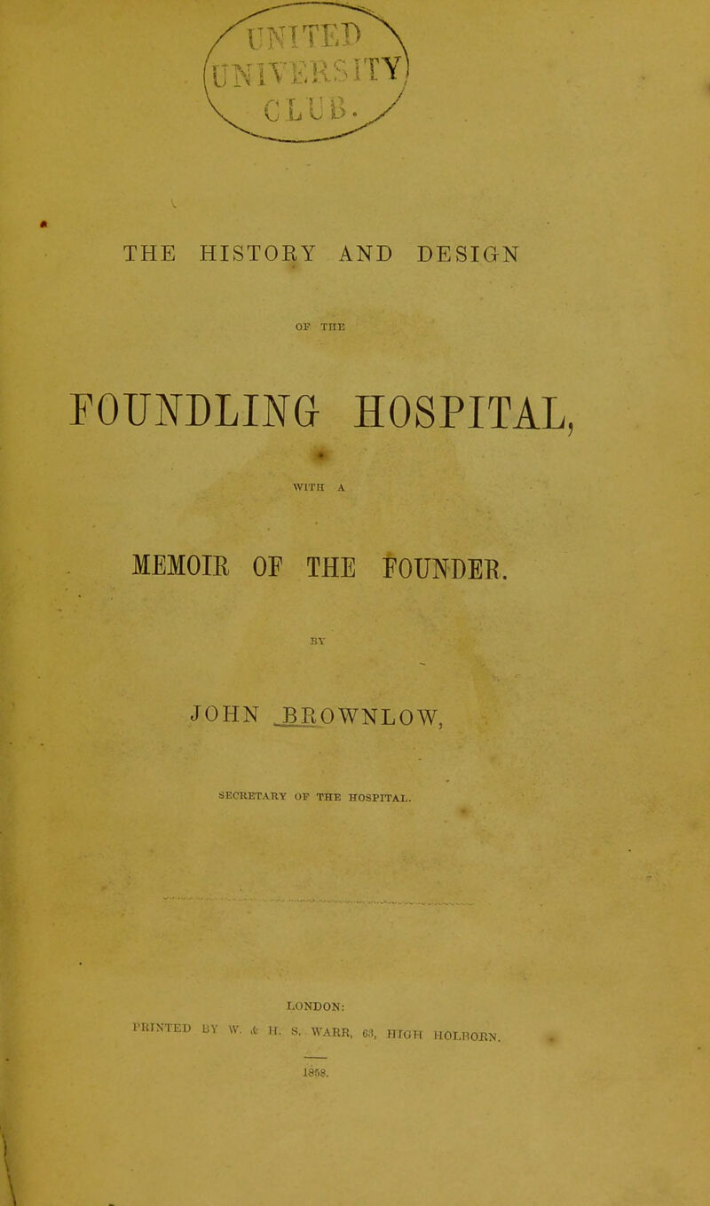 THE HISTORY AND DESIGN OF THE FOUNDLING HOSPITAL, WITH A MEMOIR OF THE FOUNDER BY JOHN JLROWNLOW, SECRETARY OF THE HOSPITAL. LONDON: PRINTED BY W. 4 H. S. WARR, 68, HIGH HOLBORN. 1858.