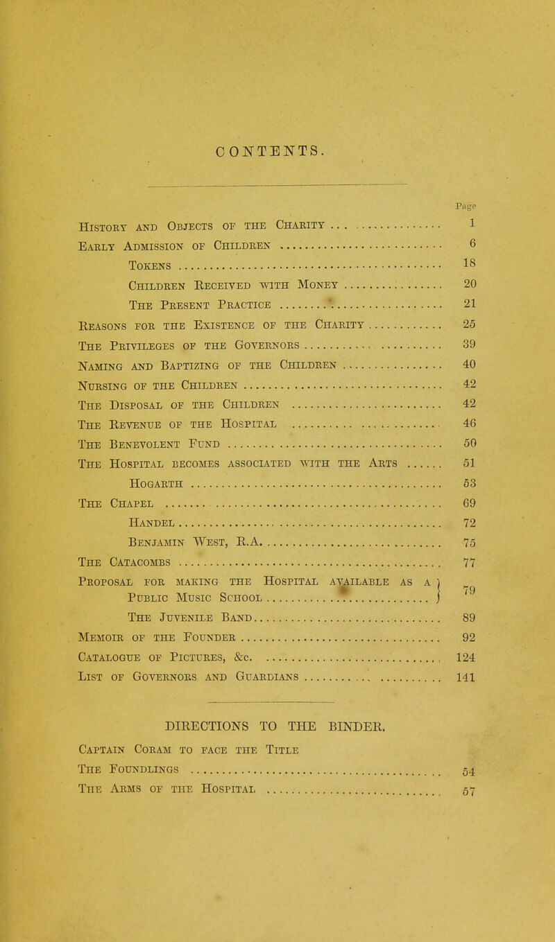 CONTENTS. Pugp History and Objects of the Charity 1 Early Admission of Children 6 Tokens 18 Children Received with Money 20 The Present Practice . 21 Reasons for the Existence of the Charity 25 The Privileges of the Governors , = 39 Naming and Baptizing of the Children 40 Nursing of the Children 42 The Disposal of the Children 42 The Revenue of the Hospital 46 The Benevolent Fund 50 The Hospital becomes associated with the Arts 51 Hogarth 53 The Chapel 69 Handel 72 Benjamin West, R.A 75 The Catacombs 77 Proposal for making the Hospital available as a) Public Music School ) The Juvenile Band 89 Memoir of the Founder 92 Catalogue of Pictures, &c , 124 List of Governors and Guardians 141 DIRECTIONS TO THE BINDER. Captain Coram to face the Title The Foundlings 54 The Arms of the Hospital 57