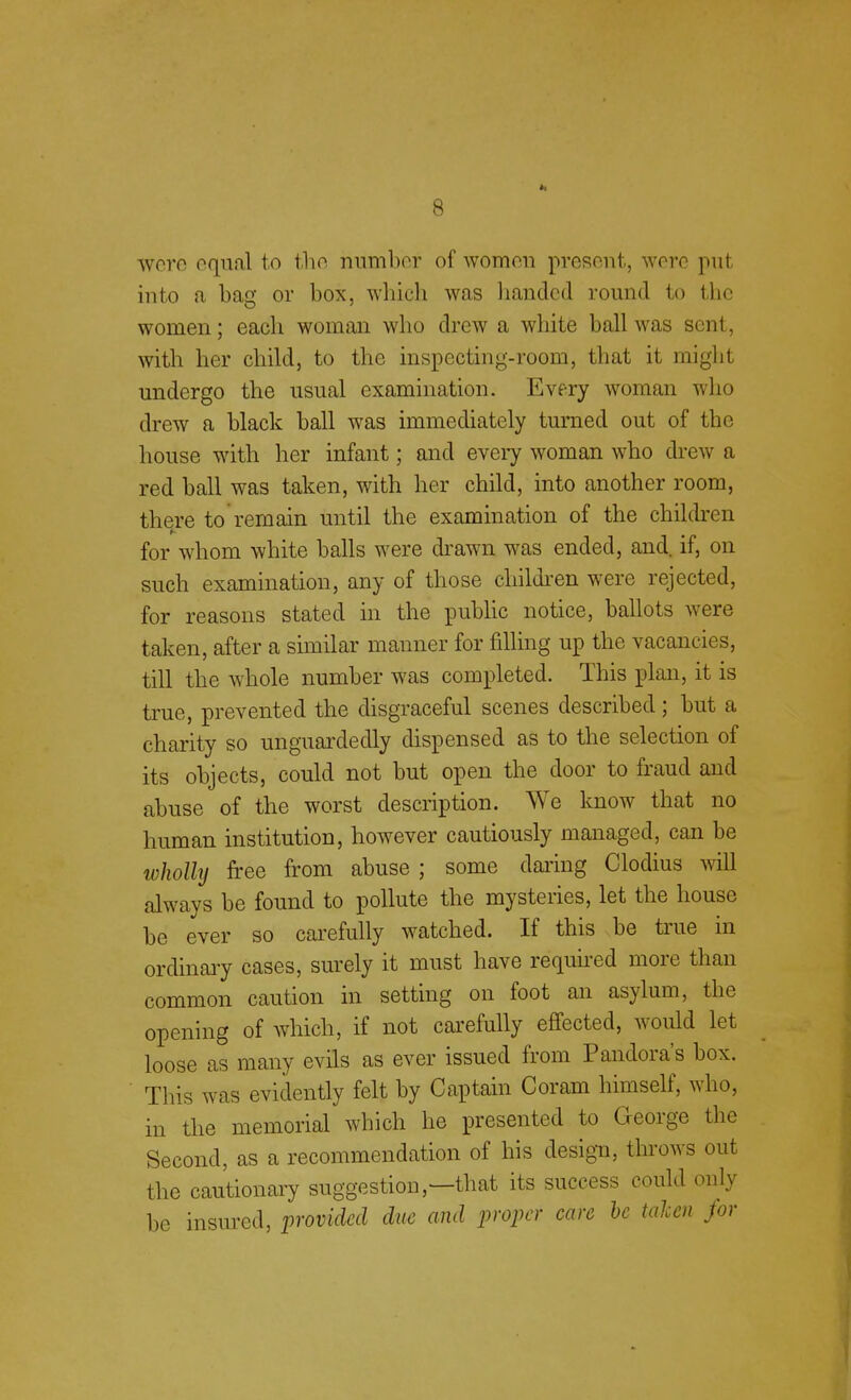 were equal to tho number of women present, were put into a bag or box, which was handed round to the women; each woman who drew a white ball was sent, with her child, to the inspecting-room, that it might undergo the usual examination. Every woman who drew a black ball was immediately turned out of the house with her infant; and every woman who drew a red ball was taken, with her child, into another room, tin re to remain until the examination of the children for whom white balls were drawn was ended, and. if, on such examination, any of those children were rejected, for reasons stated in the public notice, ballots were taken, after a similar manner for rilling up the vacancies, till the whole number was completed. This plan, it is true, prevented the disgraceful scenes described; but a charity so unguardedly dispensed as to the selection of its objects, could not but open the door to fraud and abuse of the worst description. We know that no human institution, however cautiously managed, can be wholly free from abuse ; some daring Clodius will always be found to pollute the mysteries, let the house be ever so carefully watched. If this be true in ordinary cases, surely it must have required more than common caution in setting on foot an asylum, the opening of which, if not carefully effected, would let loose as many evils as ever issued from Pandora's box. This was evidently felt by Captain Coram himself, who, in the memorial which he presented to George the Second, as a recommendation of his design, throws out the cautionary suggestion,—that its success could only be insured, provided due and proper care be taken for