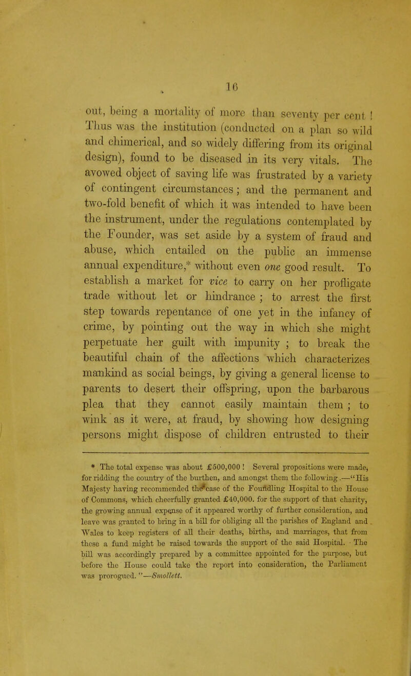 out, being a mortality of more than seventy per cent ! Thus was the institution (conducted on a plan so wild and chimerical, and so widely differing from its original design), found to be diseased in its very vitals. The avowed object of saving life was frustrated by a variety of contingent circumstances; and the permanent and two-fold benefit of which it was intended to have been the instrument, under the regulations contemplated by the Founder, was set aside by a system of fraud and abuse, which entailed on the public an immense annual expenditure * without even one good result. To establish a market for vice to cany on her profligate trade without let or hindrance ; to arrest the first step towards repentance of one yet in the infancy of crime, by pointing out the way in which she might perpetuate her guilt with impunity ; to break the beautiful chain of the affections which characterizes mankind as social beings, by giving a general license to parents to desert their offspring, upon the barbarous plea that they cannot easily maintain them ; to wink as it were, at fraud, by showing how designing persons might dispose of children entrusted to their * The total expense was about £500,000 ! Several propositions were made, for ridding the country of the burthen, and amongst them the following.—His Majesty having recommended th *case of the Foufldling Hospital to the House of Commons, which cheerfully granted £40,000. for the support of that charity, the growing annual expanse of it appeared worthy of further consideration, and leave was granted to bring in a bill for obliging all the parishes of England and Wales to keep registers of all then- deaths, births, and marriages, that from these a fund might be raised towards the support of the said Hospital. • The bill was accordingly prepared by a committee appointed for the purpose, but before the House could take the report into consideration, the Parliament was prorogued. —Smollett.