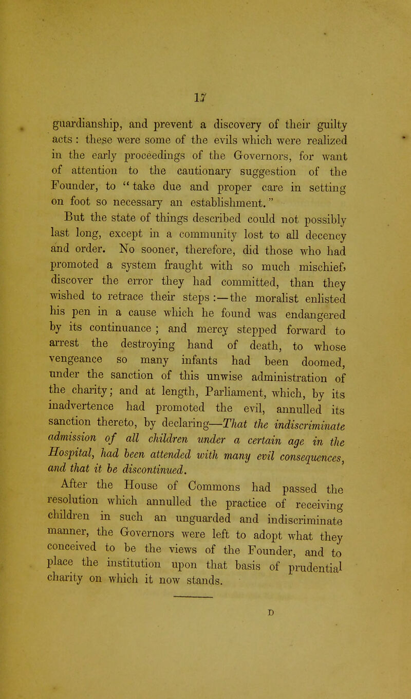 guardianship, and prevent a discovery of their guilty acts : these were some of the evils which were realized in the early proceedings of the Governors, for want of attention to the cautionary suggestion of the Founder, to  take due and proper care in setting on foot so necessary an establishment. But the state of things described could not possibly last long, except in a community lost to all decency and order. No sooner, therefore, did those who had promoted a system fraught with so much mischief, discover the error they had committed, than they wished to retrace their steps :—the moralist enlisted his pen in a cause which he found was endangered by its continuance ; and mercy stepped forward to arrest the destroying hand of death, to whose vengeance so many infants had been doomed, under the sanction of this unwise administration of the charity; and at length, Parliament, which, by its inadvertence had promoted the evil, annulled its sanction thereto, by declaring—That the indiscriminate admission of all children under a certain age in the Hospital, had been attended with many evil consequences, and that it be discontinued. After the House of Commons had passed the resolution which annulled the practice of receiving children in such an unguarded and indiscriminate manner, the Governors were left to adopt what they conceived to be the views of the Founder, and to place the institution upon that basis of prudential charity on which it now stands. D