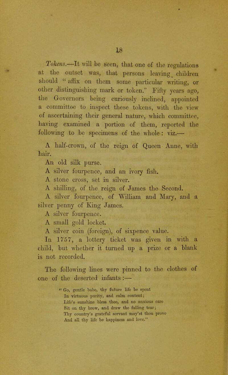 Tokens.—It will be seen, that one of the regulations at the outset was, that persons leaving t children should  affix on them some particular writing, or other distinguishing mark or token. Fifty years ago, the G overnors being curiously inclined, appointed a committee to inspect these tokens, with the view of ascertaining their general nature, which committee, having examined a portion of them, reported the following to be specimens of the whole : viz.— A half-crown, of the reign of Queen Anne, with hair. An old silk purse. A silver fourpence, and an ivory fish. A stone cross, set in silver. A shilling, of the reign of James the Second. A silver fourpence, of William and Mary, and a silver penny of King James. A silver fourpence. A small gold locket. A silver coin (foreign), of sixpence value. In 1757, a lottery ticket was given in with a child, but whether it turned up a prize or a blank is not recorded. The following lines were pinned to the clothes of one of the deserted infants :—  Go, gentle babe, thy future life be spent In virtuous purity, and calm content; Life's sunshine bless thee, and no anxious care Sit on thy brow, and draw the falling tear ; Thy country's grateful servant may'st thou prove And all thy life be happiness and love.