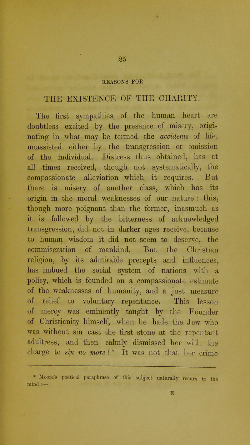 REASONS FOR THE EXISTENCE OF THE CHARITY. The first sympathies of the human heart are doubtless excited by the presence of misery, origi- nating in what may be termed the accidents of life, unassisted either by the transgression or omission of the individual. Distress thus obtained, has at all times received, though not systematically, the compassionate alleviation which it requires. But there is misery of another class, which has its origin in the moral weaknesses of our nature : this, though more poignant than the former, inasmuch as it is followed by the bitterness of acknowledged transgression, did not in darker ages receive, because to human wisdom it did not seem to deserve, the commiseration of mankind. But the Christian religion, by its admirable precepts and influences, has imbued the social system of nations with a policy, which is founded on a compassionate estimate of the weaknesses of humanity, and a just measure of relief to voluntary repentance. This lesson of mercy was eminently taught by the Founder of Christianity himself, when he bade the Jew who was without sin cast the first stone at the repentant adultress, and then calmly dismissed her with the charge to sin no more! * It was not that her crime * Moore's poetical paraphrase of this subject naturally recurs to the mind :— E