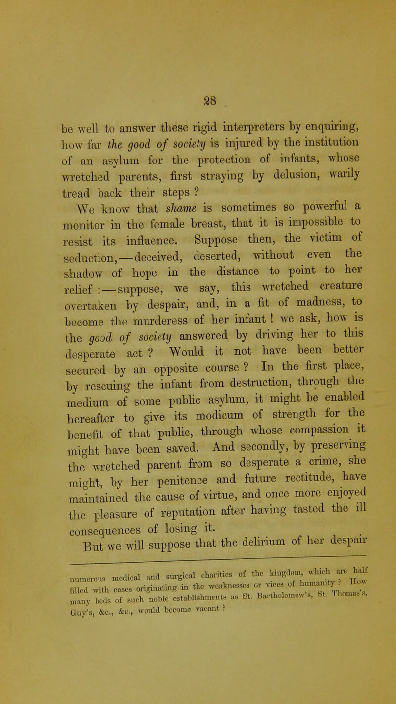 be well to answer these rigid interpreters by enquiring, how far the good of society is injured by the institution of an asylum for the protection of infants, whose wretched parents, first straying by delusion, warily tread back their steps ? We know that shame is sometimes so powerful a monitor in the female breast, that it is impossible to resist its influence. Suppose then, the victim of seduction,—deceived, deserted, without even the shadow of hope in the distance to point to her relief : —suppose, we say, this wretched creature overtaken by despair, and, in a fit of madness, to become the murderess of her infant ! we ask, how is the good of society answered by driving her to this desperate act ? Would it not have been better secured by an opposite course ? In the first place, by rescuing the infant from destruction, through the medium of some public asylum, it might be enabled hereafter to give its modicum of strength for the benefit of that public, through whose compassion it might have been saved. And secondly, by preserving the wretched parent from so desperate a crime, she might, by her penitence and future rectitude, have maintained the cause of virtue, and once more enjoyed the pleasure of reputation after having tasted the ill consequences of losing it. But we will suppose that the delirium of her despair numerous medical and surgical charities of the kingdom *UA.are half Med with cases originating in the weaknesses or vices of JJjJ many beds of such noble establishments as St. Bartholomews, St. rhomas s, Guy's, &c, &C, would become vacant ?