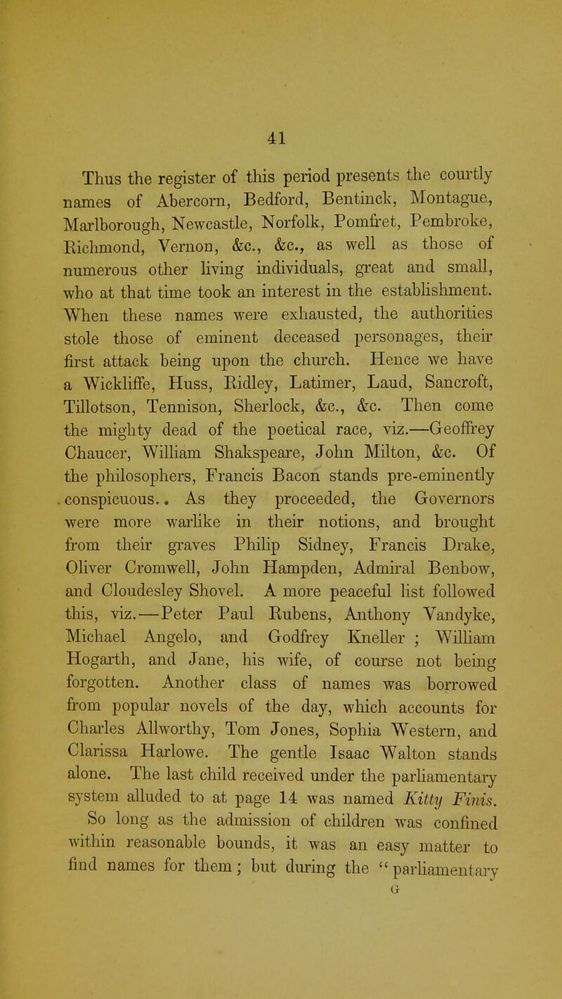 Thus the register of this period presents the courtly names of Abercorn, Bedford, Bentinck, Montague, Marlborough, Newcastle, Norfolk, Pomfret, Pembroke, Richmond, Vernon, &c, &c, as well as those of numerous other living individuals, great and small, who at that time took an interest in the establishment. When these names were exhausted, the authorities stole those of eminent deceased personages, their first attack being upon the church. Hence we have a Wickliffe, Huss, Ridley, Latimer, Laud, Sancroft, Tillotson, Tennison, Sherlock, &c, &c. Then come the mighty dead of the poetical race, viz.—Geoffrey Chaucer, William Shakspeare, John Milton, &c. Of the philosophers, Francis Bacon stands pre-eminently conspicuous.« As they proceeded, the Governors were more warlike in their notions, and brought from their graves Philip Sidney, Francis Drake, Oliver Cromwell, John Hampden, Admiral Benbow, and Cloudesley Shovel. A more peaceful list followed this, viz.—Peter Paul Rubens, Anthony Vandyke, Michael Angelo, and Godfrey Kneller ; William Hogarth, and Jane, his wife, of course not being forgotten. Another class of names was borrowed from popular novels of the day, which accounts for Charles Airworthy, Tom Jones, Sophia Western, and Clarissa Harlowe. The gentle Isaac Walton stands alone. The last child received under the parhamentary system alluded to at page 14 was named Kitty Finis. So long as the admission of children was confined within reasonable bounds, it was an easy matter to find names for them; but during the parliamentary Gr