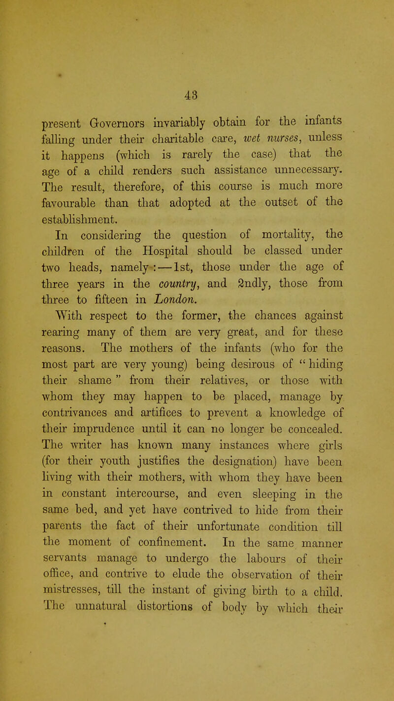 present Governors invariably obtain for the infants falling under their charitable care, wet nurses, unless it happens (which is rarely the case) that the age of a child renders such assistance unnecessary. The result, therefore, of this course is much more favourable than that adopted at the outset of the establishment. In considering the question of mortality, the children of the Hospital should be classed under two heads, namely : — 1st, those under the age of three years in the country, and Sndly, those from three to fifteen in London. With respect to the former, the chances against rearing many of them are very great, and for these reasons. The mothers of the infants (who for the most part are very young) being desirous of  hiding their shame  from their relatives, or those with whom they may happen to be placed, manage by contrivances and artifices to prevent a knowledge of their imprudence until it can no longer be concealed. The writer has known many instances where girls (for their youth justifies the designation) have been living with their mothers, with whom they have been in constant intercourse, and even sleeping in the same bed, and yet have contrived to hide from their parents the fact of their unfortunate condition till the moment of confinement. In the same manner servants manage to undergo the labours of their office, and contrive to elude the observation of their mistresses, till the instant of giving birth to a child. The unnatural distortions of body by which their