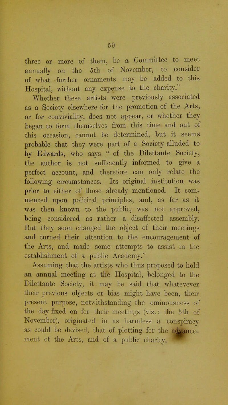 three or more of them, be a Committee to meet annually on the 5th of November, to consider of what further ornaments may be added to this Hospital, without any expense to the charity. Whether these artists were previously associated as a Society elsewhere for the promotion of the Arts, or for conviviality, does not appear, or whether they began to form themselves from this time and out of this occasion, cannot be determined, but it seems probable that they were part of a Society alluded to by Edwards, who says  of the Dilettante Society, the author is not sufficiently informed to give a perfect account, and therefore can only relate the following circumstances. Its original institution was prior to either of those already mentioned. It com- menced upon political principles, and, as far as it was then known to the public, was not approved, being considered as rather a disaffected assembly. But they soon changed the object of their meetings and turned their attention to the encouragement of the Arts, and made some attempts to assist in the establishment of a public Academy. Assuming that the artists who thus proposed to hold an annual meeting at the Hospital, belonged to the Dilettante Society, it may be said that whatevever their previous objects or bias might have been, then- present purpose, notwithstanding the ominousness of the day fixed on for their meetings (viz.: the 5th of November), originated in as harmless a conspiracy as could be devised, that of plotting for tin: ad|ancc- ment of the Arts, and of a public charity.