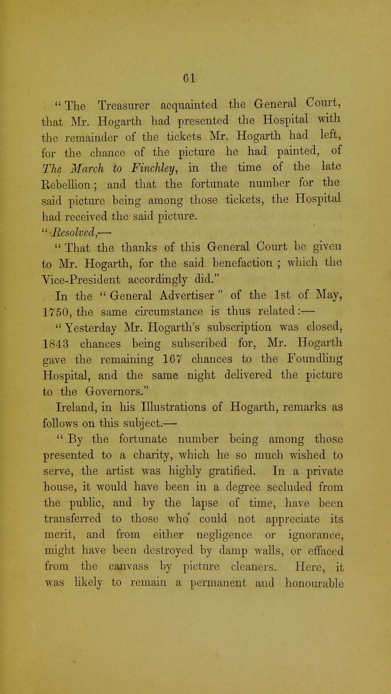  The Treasurer acquainted the General Court, that Mr. Hogarth had presented the Hospital with the remainder of the tickets Mr. Hogarth had left, for the chance of the picture he had painted, of The March to Finchley, in the time of the late Rebellion; and that the fortunate number for the said picture being among those tickets, the Hospital had received the said picture. •Resolved,—  That the thanks of this General Court be given to Mr. Hogarth, for the said benefaction ; which the Vice-President accordingly did. In the  General Advertiser  of the 1st of May, 1750, the same circumstance is thus related:—  Yesterday Mr. Hogarth's subscription was closed, 1843 chances being subscribed for, Mr. Hogarth gave the remaining 167 chances to the Foundling Hospital, and the same night delivered the picture to the Governors. Ireland, in his Illustrations of Hogarth, remarks as follows on this subject.—  By the fortunate number being among those presented to a charity, which he so much wished to serve, the artist was highly gratified. In a private house, it would have been in a degree secluded from the public, and by the lapse of time, have been transferred to those who' could not appreciate its merit, and from either negligence or ignorance, might have been destroyed by damp walls, or effaced from the canvass by picture cleaners. Here, it was likely to remain a permanent and honourable