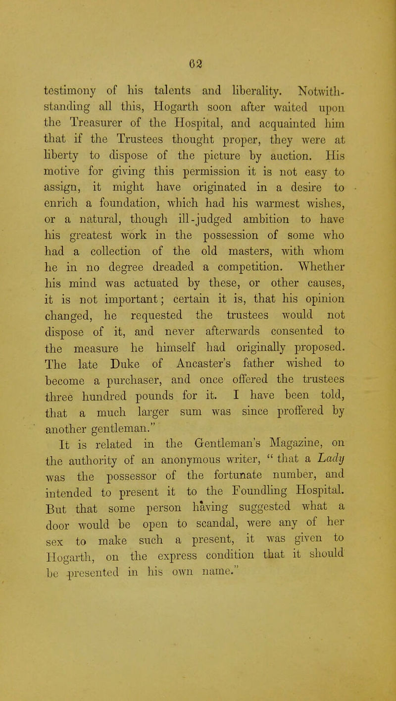 02 testimony of his talents and liberality. Notwith- standing all this, Hogarth soon after waited upon the Treasurer of the Hospital, and acquainted him that if the Trustees thought proper, they were at liberty to dispose of the picture by auction. His motive for giving this permission it is not easy to assign, it might have originated in a desire to enrich a foundation, which had his warmest wishes, or a natural, though ill-judged ambition to have his greatest work in the possession of some who had a collection of the old masters, with whom he in no degree dreaded a competition. Whether his mind was actuated by these, or other causes, it is not important; certain it is, that his opinion changed, he requested the trustees would not dispose of it, and never afterwards consented to the measure he himself had originally proposed. The late Duke of Ancaster's father wished to become a purchaser, and once offered the trustees three hundred pounds for it. I have been told, that a much larger sum was since proffered by another gentleman. It is related in the Gentleman's Magazine, on the authority of an anonymous writer,  that a Lady was the possessor of the fortunate number, and intended to present it to the Foundling Hospital. But that some person having suggested what a door would be open to scandal, were any of her sex to make such a present, it was given to Hogarth, on the express condition that it should be presented in his own name.