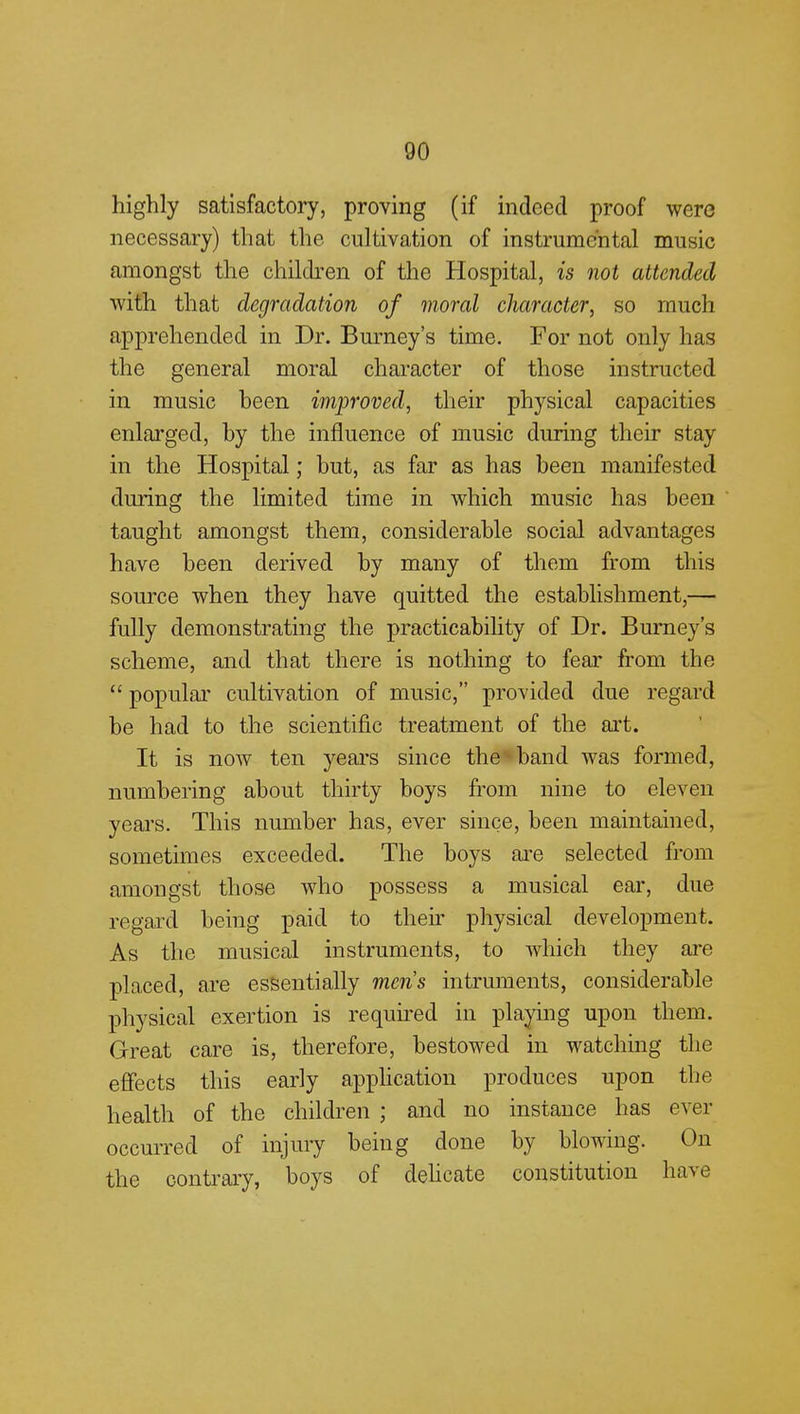 highly satisfactory, proving (if indeed proof were necessary) that the cultivation of instrumental music amongst the children of the Hospital, is not attended with that degradation of moral character, so much apprehended in Dr. Burney's time. For not only has the general moral character of those instructed in music been improved, their physical capacities enlarged, by the influence of music during their stay in the Hospital; but, as far as has been manifested during the limited time in which music has been taught amongst them, considerable social advantages have been derived by many of them from this source when they have quitted the establishment,— fully demonstrating the practicability of Dr. Burney's scheme, and that there is nothing to fear from the  popular cultivation of music, provided due regard be had to the scientific treatment of the art. It is now ten years since the band was formed, numbering about thirty boys from nine to eleven years. This number has, ever since, been maintained, sometimes exceeded. The boys are selected from amongst those who possess a musical ear, due regard being paid to then physical development. As the musical instruments, to which they are placed, are essentially men's intruments, considerable physical exertion is required in playing upon them. Great care is, therefore, bestowed in watching the effects this early application produces upon the health of the children ; and no instance has ever occurred of injury being done by blowing. On the contrary, boys of delicate constitution have